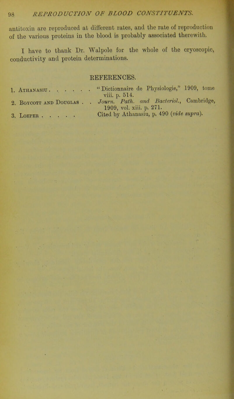 antitoxin are reproduced at different rates, and the rate of reproduction of the various proteins in the blood is probably associated therewith. I have to thank Dr. Walpole for the whole of the cryoscopic, conductivity and protein determinations. EEFEEENCES. 1. Athanasiu “ Dictionnaire de Physiologic,” 1909, tome viii. p. 514. 2. Boycott and Douglas . . JouTyi. Path, and Bactcvtol., Cambridge, 1909, vol. xiii. p. 271. 3. Loeper Cited by Athanasiu, p. 490 {vide supra).