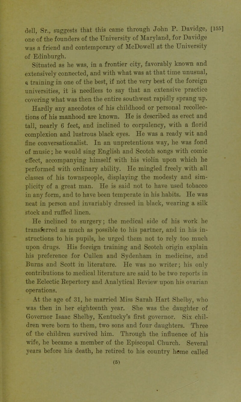dell, Sr., suggests that this came through John P. Davidge, [155] one of the founders of the University of Maryland, for Davidge was a friend and contemporary of McDowell at the University of Edinburgh. Situated as he was, in a frontier city, favorably known and extensively connected, and with what was at that time unusual, a training in one of the best, if not the very best of the foreign universities, it is needless to say that an extensive practice covering what was then the entire southwest rapidly sprang up. I-Iardly any anecdotes of his childhood or personal recollec- tions of his manhood are known. He is described as erect and tall, nearly 6 feet, and inclined to corpulency, with a florid complexion and lustrous black eyes. He was a ready wit and fine conversationalist. In an unpretentious way, he was fond of music; he would sing English and Scotch songs with comic effect, accompanying himself with his violin upon which he performed with ordinary ability. He mingled freely with all classes of his townspeople, displaying the modesty and sim- plicity of a great man. He is said not to have used tobacco in any form, and to have been temperate in his habits. He was neat in person and invariably dressed in black, wearing a silk stock and ruffled linen. He inclined to surgery; the medical side of his work he transferred as much as possible to his partner, and in his in- structions to his pupils, he urged them not to rely too much upon drugs. His foreign training and Scotch origin explain his preference for Cullen and Sydenham in medicine, and Burns and Scott in literature. He was no writer; his only contributions to medical literature are said to be two reports in the Eclectic Repertory and Analytical Review upon his ovarian operations. At the age of 31, he married Miss Sarah Hart Shelby, who was then in her eighteenth year. She was the daughter of Governor Isaac Shelby, Kentucky’s first governor. Six chil- dren were born to them, two sons and four daughters. Three of the children survived him. Through the influence of his wife, he became a member of the Episcopal Church. Several years before his death, he retired to his country home called