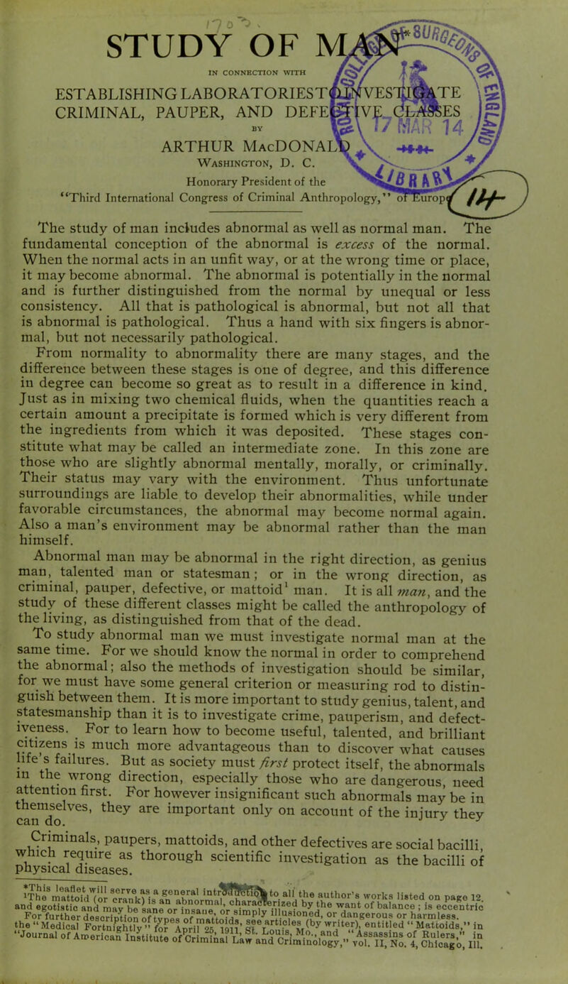 STUDY OF IN CONNECTION WITH ESTABLISHING LABORATORIEST CRIMINAL, PAUPER, AND DEEE BY ARTHUR MacDONALID \ Washington, D. C. , Honorary President of the “Third International Congress of Criminal Anthropology, The study of man includes abnormal as well as normal man. The fundamental conception of the abnormal is excess of the normal. When the normal acts in an unfit way, or at the wrong time or place, it may become abnormal. The abnormal is potentially in the normal and is further distinguished from the normal by unequal or less consistency. All that is pathological is abnormal, but not all that is abnormal is pathological. Thus a hand with six fingers is abnor- mal, but not necessarily pathological. From normality to abnormality there are many stages, and the difference between these stages is one of degree, and this difference in degree can become so great as to result in a difference in kind. Just as in mixing two chemical fluids, when the quantities reach a certain amount a precipitate is formed which is very different from the ingredients from which it was deposited. These stages con- stitute what may be called an intermediate zone. In this zone are those who are slightly abnormal mentally, morally, or criminally. Their status may vary with the environment. Thus unfortunate surroundings are liable to develop their abnormalities, while under favorable circumstances, the abnormal may become normal again. Also a man’s environment may be abnormal rather than the man himself. Abnormal man may be abnormal in the right direction, as genius man, talented man or statesman; or in the wrong direction, as criminal, pauper, defective, or mattoid’ man. It is all man, and'the study of these different classes might be called the anthropology of the living, as distinguished from that of the dead. To study abnormal man we must investigate normal man at the same time. For we should know the normal in order to comprehend the abnormal; also the methods of investigation should be similar, for we must have some general criterion or measuring rod to distin- guish between them. It is more important to study genius, talent, and statesmanship than it is to investigate crime, pauperism, and defect- iveness. For to learn how to become useful, talented, and brilliant citizens is much more advantageous than to discover what causes life s failures. But as society must /irsi protect itself, the abnormals in the wrong direction, especially those who are dangerous, need attention first. For however insignificant such abnormals may be in themselves, they are important only on account of the iniurv thev can do. j j j Criminals, paupers, mattoids, and other defectives are social bacilli which require as thorough scientific investigation as the bacilli of physical diseases.