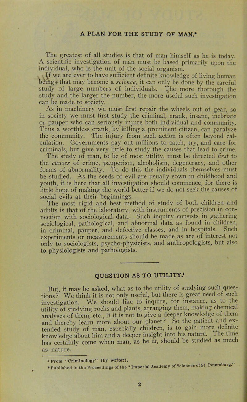 A PLAN FOR THE STUDY O.F MAN * * The greatest of all studies is that of man himself as he is today. A scientific investigation of man must be based primarily upon the individual, who is the unit of the social organism. , If we are ever to have sufficient definite knowledge of living human bdihgS' that may become a science, it can only be done by the careful study of large numbers of individuals, '^^he more thorough the study and the larger the number, the more useful such investigation can be made to society. As in machinery we must first repair the wheels out of gear, so in society we must first study the criminal, crank, insane, inebriate or pauper who can seriously injure both individual and community. Thus a worthless crank, by killing a prominent citizen, can paralyze the community. The injury from such action is often beyond cal- culation. Governments pay out millions to catch, try, and care for criminals, but give very little to study the causes that lead to crime. The study of man, to be of most utility, must be directed first to the causes of crime, pauperism, alcoholism, degeneracy, and other forms of abnormality. To do this the individuals themselves must be studied. As the seeds of evil are usually sown in childhood and youth, it is here that all investigation should commence, for there is little hope of making the world better if we do not seek the causes of social evils at their beginnings. The most rigid and best method of study of both children and adults is that of the laboratory, with instruments of precision in con- nection with sociological data. Such inquiry consists in gathering sociological, pathological, and abnormal data as found in children, in criminal, pauper, and defective classes, and in hospitals. Such experiments or measurements should be made as are of interest not only to sociologists, psycho-physicists, and anthropologists, but also to physiologists and pathologists. QUESTION AS TO UTILITY.* But, it may be asked, what as to the utility of studying such ques- tions ? We think it is not only useful, but there is great need of such investigation. W^e should like to inquire, for instance, as to the utility of studying rocks and plants, arranging them, making chemical analyses of them, etc., if it is not to give a deeper knowledge of them and thereby learn more about our planet? So the patient and ex- tended study of man, especially children,^ is to^ gain more definite knowledge about him and a deeper insight into his nature. The has certainly come when man, as he is, should be studied as much as nature. 1 From “Criminology” (by writer), * Published in the Proceedings of the “ Imperial Academy of Sciences of St. Petersburg.”