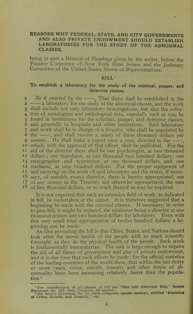 REASONS WHY FEDERAL, STATE, AND CITY GOVERNMENTS AND ALSO PRIVATE ENDOWMENT SHOULD ESTABLISH LABORATORIES FOR THE STUDY OF THE ABNORMAL CLASSES. being in part a Resume of Hearings given by the writer, before the Finance Committee of New York State Senate and the Judiciary Committee of the United States House of Representatives. BILL' To establish a laboratory for the study of the criminal, pauper, and defective classes. 1 Be it enacted by the , That there shall be established in the 2 a laboratory for the study of the abnormal classes, and the work 3 shall include not only laboratory investigations, but also the collec- 4 tion of sociological and pathological data, especially such as may be 5 found in institutions for the criminal, pauper, and defective classes, 6 and generally in hospitals and other institutions. Said laboratory 7 and work shall be in charge of a director, who shall be appointed by 8 the , and shall receive a salary of three thousand dollars per 9 annum. He shall make a report once a year, directed to the , 10 which, with the approval of that officer, shall be published. For the 11 aid of the director there shall be one psychologist, at two thousand 12 dollars; one translator, at one thousand two hundred dollars; one 13 stenographer and typewriter, at one thousand dollars, and one 14 mechanic, at nine hundred dollars. For the proper equipment of 15 and carrying on the work of said laboratory and the rental, if neces- 16 sary, of suitable rooms therefor, there is hereby appropriated, out 17 of any money in the Treasury not otherwise appropriated, the sum 18 of five thousand dollars, or so much thereof as may be required. It is not expected that such an extensive field of work, as indicated in bill, be undertaken at the outset. It is therefore suggested that a beginning be made with the criminal classes. If necessary, in order to pass bill, it might be reduced, the minimum being a director at one thousand dollars and two hundred dollars for laboratory. Even with this very small total appropriation of twelve hundred dollars, a be- ginning can be made. An idea pervading the bill is that Cities, States, and Nations should look after the moral health of the people with as much scientific foresight as they do the physical health of the people. Such work is fundamentally humanitarian. The task is large enough to require the aid of all forms of government and also of private endowment, and it is due time that such efforts be made; for the official statistics of the leading countries of the world show, that within the last thirty or more years, crime, suicide, insanity and other forms of ab- normality have been increasing relatively faster than the popula- tion.^ iFor consideration of all phases of bill see “Man and Abnormal Man,” Senate Document No. 187, 68th Congress, 3d session. ^See Senate Document No. 12 (6Sth Congress, special session), entitled StatUtlca of Crime, Suicide, and Insanity,” etc.