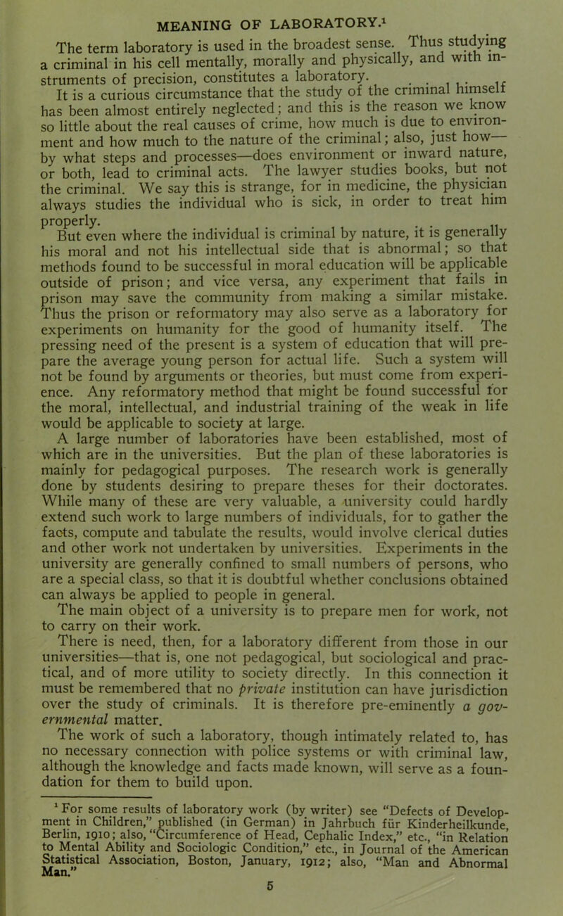 MEANING OF LABORATORY.^ The term laboratory is used in the broadest sense. Thus studying a criminal in his cell mentally, morally and physically, and with in- struments of precision, constitutes a laboratory. It is a curious circumstance that the study of the criminal himselt has been almost entirely neglected; and this is the reason we know so little about the real causes of crime, how much is due to environ- ment and how much to the nature of the criminal; also, just how by what steps and processes—does environment or inward nature, or both, lead to criminal acts. The lawyer studies books, but not the criminal. We say this is strange, for in medicine, the physician always studies the individual who is sick, in order to treat him properly. , , But even where the individual is criminal by nature, it is generally his moral and not his intellectual side that is abnormal; so that methods found to be successful in moral education will be applicable outside of prison; and vice versa, any experiment that fails in prison may save the community from making a similar mistake. Thus the prison or reformatory may also serve as a laboratory for experiments on humanity for the good of humanity itself. The pressing need of the present is a system of education that will pre- pare the average young person for actual life. Such a system will not be found by arguments or theories, but must come from experi- ence. Any reformatory method that might be found successful tor the moral, intellectual, and industrial training of the weak in life would be applicable to society at large. A large number of laboratories have been established, most of which are in the universities. But the plan of these laboratories is mainly for pedagogical purposes. The research work is generally done by students desiring to prepare theses for their doctorates. While many of these are very valuable, a university could hardly extend such work to large numbers of individuals, for to gather the facts, compute and tabulate the results, would involve clerical duties and other work not undertaken by universities. Experiments in the university are generally confined to small numbers of persons, who are a special class, so that it is doubtful whether conclusions obtained can always be applied to people in general. The main object of a university is to prepare men for work, not to carry on their work. There is need, then, for a laboratory different from those in our universities—that is, one not pedagogical, but sociological and prac- tical, and of more utility to society directly. In this connection it must be remembered that no private institution can have jurisdiction over the study of criminals. It is therefore pre-eminently a gov- ernmental matter. The work of such a laboratory, though intimately related to, has no necessary connection with police systems or with criminal law, although the knowledge and facts made known, will serve as a foun- dation for them to build upon. * For some results of laboratory work (by writer) see “Defects of Develop- ment in Children,” published (in German) in Jahrbuch fur Kinderheilkunde, Berlin, 1910; also, “Circumference of Head, Cephalic Index,” etc., “in Relation to Mental Ability and Sociologic Condition,” etc., in Journal of the American Statistical Association, Boston, January, 1912; also, “Man and Abnormal Man.”