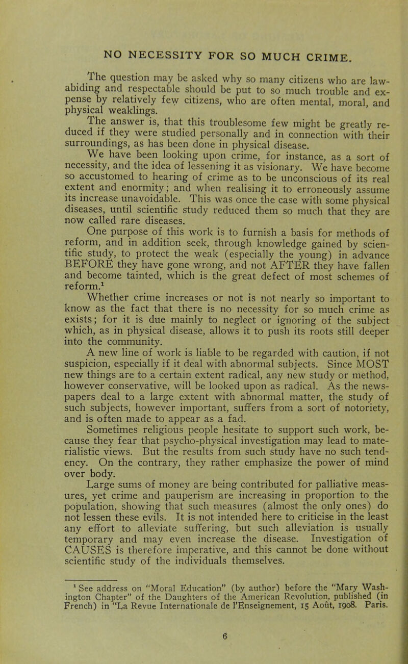 NO NECESSITY FOR SO MUCH CRIME. . question may be asked why so many citizens who are law- abiding and respectable should be put to so much trouble and ex- pense by relatively few citizens, who are often mental, moral, and physical weaklings. The answer is, that this troublesome few might be greatly re- duced if they were studied personally and in connection with their surroundings, as has been done in physical disease. We have been looking upon crime, for instance, as a sort of necessity, and the idea of lessening it as visionary. We have become so accustomed to hearing of crime as to be unconscious of its real extent and enormity; and when realising it to erroneously assume its increase unavoidable. This was once the case with some physical diseases, until scientific study reduced them so much that they are now called rare diseases. One purpose of this work is to furnish a basis for methods of reform, and in addition seek, through knowledge gained by scien- tific study, to protect the weak (especially the young) in advance BEFORE they have gone wrong, and not AFTER they have fallen and become tainted, which is the great defect of most schemes of reform.^ Whether crime increases or not is not nearly so important to know as the fact that there is no necessity for so much crime as exists; for it is due mainly to neglect or ignoring of the subject which, as in physical disease, allows it to push its roots still deeper into the community. A new line of work is liable to be regarded with caution, if not suspicion, especially if it deal with abnormal subjects. Since MOST new things are to a certain extent radical, any new study or method, however conservative, will be looked upon as radical. As the news- papers deal to a large extent with abnormal matter, the study of such subjects, however important, suffers from a sort of notoriety, and is often made to appear as a fad. Sometimes religious people hesitate to support such work, be- cause they fear that psycho-physical investigation may lead to mate- rialistic views. But the results from such study have no such tend- ency. On the contrary, they rather emphasize the power of mind over body. Large sums of money are being contributed for palliative meas- ures, yet crime and pauperism are increasing in proportion to the population, showing that such measures (almost the only ones) do not lessen these evils. It is not intended here to criticise in the least any effort to alleviate suffering, but such alleviation is usually temporary and may even increase the disease. Investigation of CAUSES is therefore imperative, and this cannot be done without scientific study of the individuals themselves. * See address on “Moral Education” (by author) before the “Mary Wash- ington Chapter” of the Daughters of the American Revolution, published (in French) in “La Revue Internationale de I’Enseignement, 15 Aout, 1908. Paris.