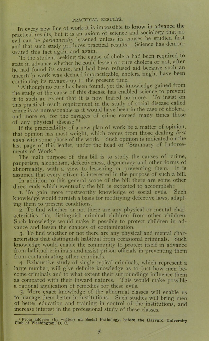 In every new line of work it is impossible to know in advance the practical results, but it is an axiom of science and sociology that no evil can be permanently lessened unless its causes be studied hrst and that such study produces practical results. Science has demon- strated this fact again and again. , , , • j 4. “If the student seeking the cause of cholera had been required to state in advance whether he could lessen or cure cholera or not, after he had found its cause, and had been refused aid because such an uncertf n work was deemed impracticable, cholera might have been continuing its ravages up to the present time. “Although no cure has been found, yet the knowledge gamed from the study of the cause of this disease has enabled science to prevent it to such an extent that it is now feared no more. To insist on this practical-result requirement in the study of social disease called crime is as unreasonable as it would have been in the case of cholera, and more so, for the ravages of crime exceed many times those of any physical disease.”^ If the practicability of a new plan of work be a matter of opinion, that opinion has most weight, which comes from those dealing first hand with some phase of the work. Such opinion is indicated on the last page of this leaflet, under the head of “Summary of Indorse- ments of Work.” The main purpose of this bill is to study the causes of crime, pauperism, alcoholism, defectiveness, degeneracy and other forms of abnormality, with a view to lessening or preventing them. It is assumed that every citizen is interested in the purpose of such a bill. In addition to this general scope of the bill there are some other direct ends which eventually the bill is expected to accomplish: 1. To gain more trustworthy knowledge of social evils. Such knowledge would furnish a basis for modifying defective laws, adapt- ing them to present conditions. 2. To find whether or not there are any physical or mental char- acteristics that distinguish criminal children from other children. Such knowledge would make it possible to protect children in ad- vance and lessen the chances of contamination. 3. To find whether or not there are any physical and mental char- acteristics that distinguish habitual from occasional criminals. Such knowledge would enable the community to protect itself in advance from habitual criminals and assist prison officials in preventing them from contaminating other criminals. 4. Exhaustive study of single typical criminals, which represent a large number, will give definite knowledge as to just how men be- come criminals and to what extent their surroundings influence them as compared with their inward natures. This would make possible a rational application of remedies for these evils. 5. More exact knowledge of the abnormal classes will enable us to manage them better in institutions. Such studies will bring men of better education and training in control of the institutions, and increase interest in the professional study of these classes. 1 From address (by writer) on Social Pathology, before the Harvard Unlversltv Club of Washington, D. C. '
