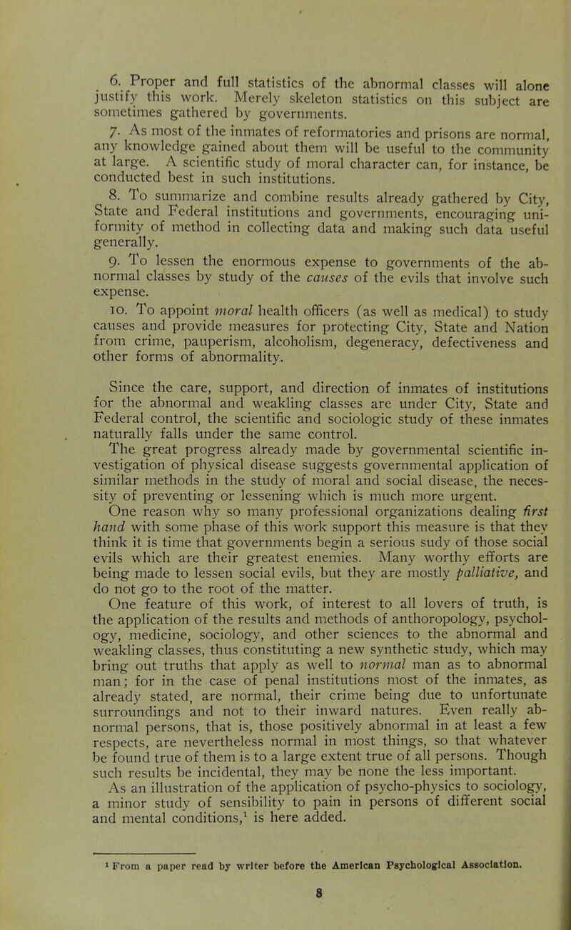 6. Proper and full statistics of the abnormal classes will alone justify this work. Merely skeleton statistics on this subject are sometimes gathered by governments. 7. As most of the inmates of reformatories and prisons are normal, any knowledge gained about them will be useful to the community at large. A scientific study of moral character can, for instance, be conducted best in such institutions. 8. To summarize and combine results already gathered by City, State and Federal institutions and governments, encouraging uni- formity of method in collecting data and making such data useful generally. 9. To lessen the enormous expense to governments of the ab- normal classes by study of the causes of the evils that involve such expense. 10. To appoint moral health officers (as well as medical) to study causes and provide measures for protecting City, State and Nation from crime, pauperism, alcoholism, degeneracy, defectiveness and other forms of abnormality. Since the care, support, and direction of inmates of institutions for the abnormal and weakling classes are under City, State and Federal control, the scientific and sociologic study of these inmates naturally falls under the same control. The great progress already made by governmental scientific in- vestigation of physical disease suggests governmental application of similar methods in the study of moral and social disease, the neces- sity of preventing or lessening which is much more urgent. One reason why so many professional organizations dealing iirst hand with some phase of this work support this measure is that they think it is time that governments begin a serious sudy of those social evils which are their greatest enemies. Many worthy efforts are being made to lessen social evils, but they are mostly palliative, and do not go to the root of the matter. One feature of this work, of interest to all lovers of truth, is the application of the results and methods of anthoropology, psychol- ogy, medicine, sociology, and other sciences to the abnormal and weakling classes, thus constituting a new synthetic study, which may bring out truths that apply as well to normal man as to abnormal man; for in the case of penal institutions most of the inmates, as already stated, are normal, their crime being due to unfortunate surroundings and not to their inward natures. Even really ab- normal persons, that is, those positively abnormal in at least a few respects, are nevertheless normal in most things, so that whatever be found true of them is to a large extent true of all persons. Though such results be incidental, they may be none the less important. As an illustration of the application of psycho-physics to sociolo^, a minor study of sensibility to pain in persons of different social and mental conditions,’^ is here added. 1 From a paper read by writer before the American Psychological Association.