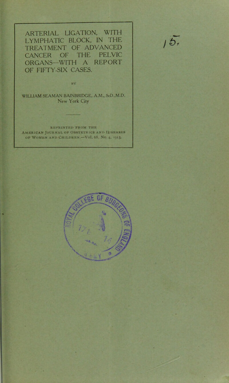 ARTERIAL LIGATION, WITH LYMPHATIC BLOCK, IN THE TREATMENT OF ADVANCED CANCER OF THE PELVIC ORGANS—WITH A REPORT OF FIFTY-SIX CASES. BY WILLIAM SEAMAN BAINBRIDGE, A.M., ScD..M.D. New York City REPRINTED FROM THE American Journal of Obstetrics and Uiskases of Women and Children.—Vol. 68. No. 4, 1913. f