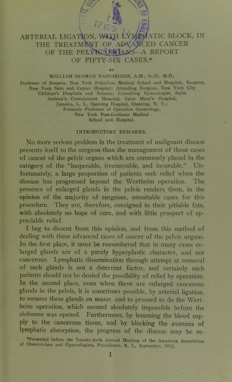 >. ii /* ARTERIAL LIGATION, WIX^-I LYJ^ATIC BLOCK, IN THE TREATMENT OF ADVANCED CANCER OF THE PELVIC ORGANS—A REPORT OF FIFTY-SIX CASES.* BY WILLIAM SEAMAN BAIN BRIDGE, A.M., Sc.D., M.D., Professor of Surgery, New York Polyclinic Medical School and Hospital; Surgeon, New York Skin and Cancer Hospital; Attending Surgeon, New York City Children’s Hospitals and Schools; Consulting Gynecologist, Saint Andrew’s Convalescent Hospital, Saint Mary’s Hospital, Jamaica, L. I., Ossining Hospital, Ossining, N. Y.; Formerly Professor of Operative Gynecology, New York Post-Graduate Medical School and Hospital. INTRODUCTORY REMARKS. No more serious problem in the treatment of malignant disease presents itself to the surgeon than the management of those cases of cancer of the pelvic organs which are commonly placed in the category of the “inoperable, irremovable, and incurable.” Un- fortunately, a large proportion of patients seek relief when the disease has progressed beyond the Wertheim operation. The presence of enlarged glands in the pelvis renders them, in the opinion of the majority of surgeons, unsuitable cases for this procedure. They are, therefore, consigned to their pitiable fate, with absolutely no hope of cure, and with little prospect of ap- preciable relief. I beg to dissent from this opinion, and from this method of dealing with these advanced cases of cancer of the pelvic organs. In the first place, it must be remembered that in many cases en- larged glands are of a purely hyperplastic character, and not cancerous. Lymphatic dissemination through attempt at removal of such glands is not a deterrent factor, and certainly such patients should not be denied the possibility of relief by operation. In the second place, even when there are enlarged cancerous glands in the pelvis, it is sometimes possible, by arterial ligation, to remove these glands cn masse, and to proceed to do the Wert- heim operation, which seemed absolutely impossible before the abdomen was opened. Furthermore, by lessening the blood sup- ply to the cancerous tissue, and by blocking the avenues of lymphatic absorption, the progress of the disease may be re- •Presented before the Twenty-sixth Annual Meeting of the American Association of Obstetricians and Gynecologists, Providence, R. I., September, 1913.