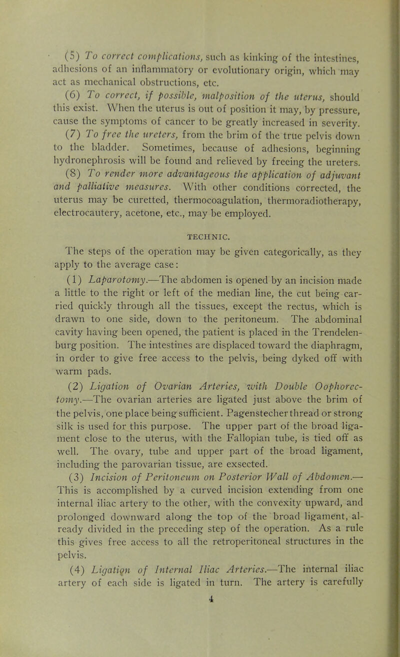 (5) 7 o correct complications, such as kinking of the intestines, adhesions of an inflammatory or evolutionary origin, which may act as mechanical obstructions, etc. (6) To correct, if possible, malposition of the uterus, should this exist. When the uterus is out of position it may, by pressure, cause the symptoms of cancer to be greatly increased in severity. (7) To free the ureters, from the brim of the true pelvis down to the bladder. Sometimes, because of adhesions, beginning hydronephrosis will be found and relieved by freeing the ureters. (8) To render more advantageous the application of adjuvant and palliative measures. With other conditions corrected, the uterus may be curetted, thermocoagulation, thermoradiotherapy, electrocautery, acetone, etc., may be employed. TECHNIC. The steps of the operation may be given categorically, as they apply to the average case: (1) Laparotomy.—The abdomen is opened by an incision made a little to the right or left of the median line, the cut being car- ried quickly through all the tissues, except the rectus, which is drawn to one side, down to the peritoneum. The abdominal cavity having been opened, the patient is placed in the Trendelen- burg position. The intestines are displaced toward the diaphragm, in order to give free access to the pelvis, being dyked off with warm pads. (2) Ligation of Ovarian Arteries, with Double Oophorec- tomy.—The ovarian arteries are ligated just above the brim of the pelvis, one place being sufficient. Pagenstecher thread or strong silk is used for this purpose. The upper part of the broad liga- ment close to the uterus, with the Fallopian tube, is tied off as well. The ovary, tube and upper part of the broad ligament, including the parovarian tissue, are exsected. (3) Incision of Peritoneum on Posterior Wall of Abdomen.— This is accomplished by a curved incision extending from one internal iliac artery to the other, with the convexity upward, and prolonged downward along the top of the broad ligament, al- ready divided in the preceding step of the operation. As a rule this gives free access to all the retroperitoneal structures in the pelvis. (4) Ligation of Internal Iliac Arteries.—The internal iliac artery of each side is ligated in turn. The artery is carefully