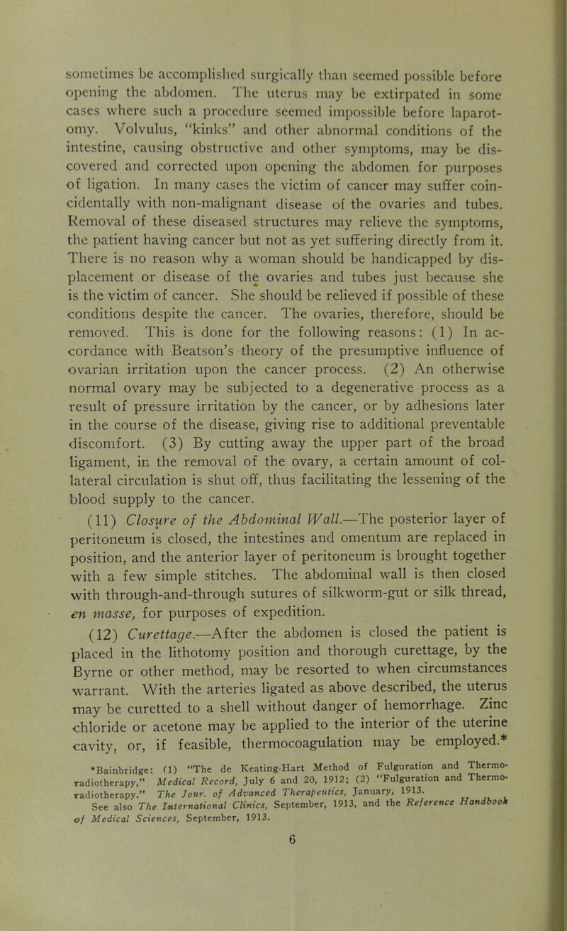 sometimes be accomplished surgically than seemed possible before opening the abdomen. The uterus may be extirpated in some cases where such a procedure seemed impossible before laparot- omy. Volvulus, “kinks” and other abnormal conditions of the intestine, causing obstructive and other symptoms, may be dis- covered and corrected upon opening the abdomen for purposes of ligation. In many cases the victim of cancer may suffer coin- cidentally with non-malignant disease of the ovaries and tubes. Removal of these diseased structures may relieve the symptoms, the patient having cancer but not as yet suffering directly from it. There is no reason why a woman should be handicapped by dis- placement or disease of the ovaries and tubes just because she is the victim of cancer. She should be relieved if possible of these conditions despite the cancer. The ovaries, therefore, should be removed. This is done for the following reasons: (1) In ac- cordance with Beatson’s theory of the presumptive influence of ovarian irritation upon the cancer process. (2) An otherwise normal ovary may be subjected to a degenerative process as a result of pressure irritation by the cancer, or by adhesions later in the course of the disease, giving rise to additional preventable discomfort. (3) By cutting away the upper part of the broad ligament, in the removal of the ovary, a certain amount of col- lateral circulation is shut off, thus facilitating the lessening of the blood supply to the cancer. (11) Closure of the Abdominal Wall.—The posterior layer of peritoneum is closed, the intestines and omentum are replaced in position, and the anterior layer of peritoneum is brought together with a few simple stitches. The abdominal wall is then closed with through-and-through sutures of silkworm-gut or silk thread, en masse, for purposes of expedition. (12) Curettage.—After the abdomen is closed the patient is placed in the lithotomy position and thorough curettage, by the Byrne or other method, may be resorted to when circumstances warrant. With the arteries ligated as above described, the uterus may be curetted to a shell without danger of hemorrhage. Zinc chloride or acetone may be applied to the interior of the uterine cavity, or, if feasible, thermocoagulation may be employed* •Bainbridge: fl) “The de Keating-Hart Method of Fulguration and Thermo- radiotherapy,” Medical Record, July 6 and 20, 1912; (2) “Fulguration and Thermo- radiotherapy.” The Jour, of Advanced Therapeutics, January, 1913. See also The International Clinics, September, 1913, and the Reference Handbook of Medical Sciences, September, 1913.