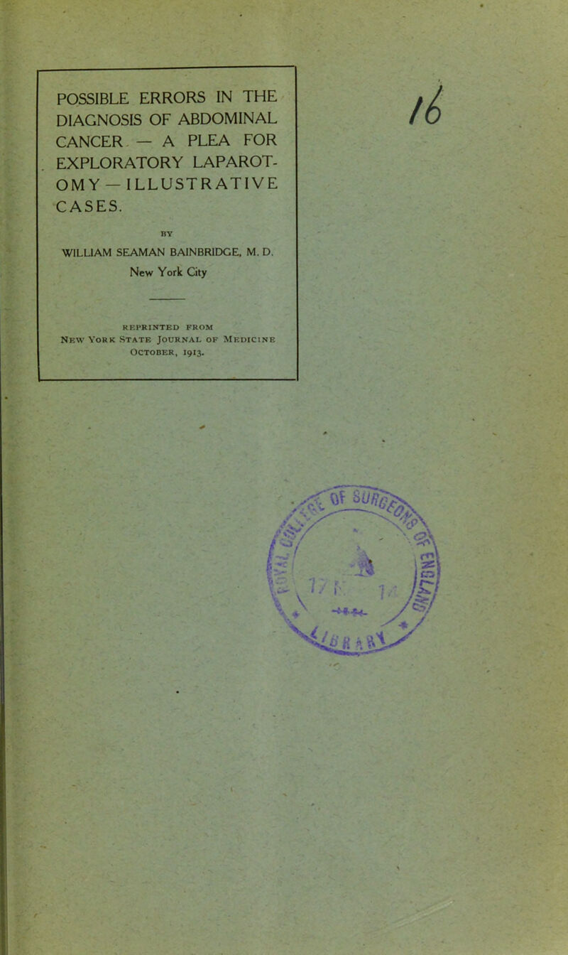 DIAGNOSIS OF ABDOMINAL CANCER — A PLEA FOR EXPLORATORY LAPAROT- OMY — I LLUSTR ATI VE CASES. BY WILLIAM SEAMAN BAINBRIDGE. M. D. New York City REPRINTED FROM New York State Journal of Medicine October, 1913.