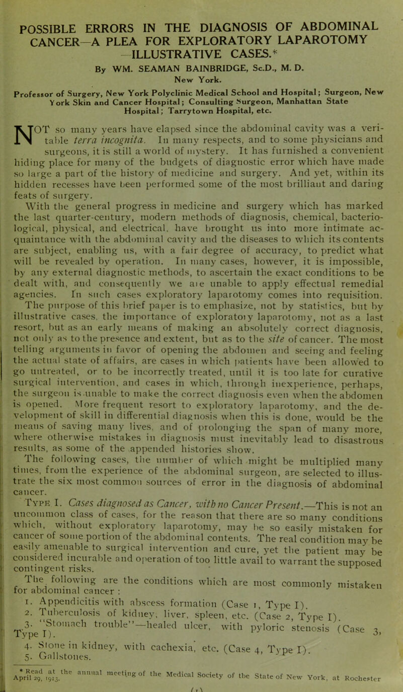 POSSIBLE ERRORS IN THE DIAGNOSIS OF ABDOMINAL CANCER-A PLEA FOR EXPLORATORY LAPAROTOMY ILLUSTRATIVE CASES.* By WM. SEAMAN BAINBRIDGE, Sc.D., M. D. New York. Professor of Surgery, New York Polyclinic Medical School and Hospital; Surgeon, New York Skin and Cancer Hospital; Consulting .‘Surgeon, Manhattan State Hospital; Tarrytown Hospital, etc. NOT so many years have elapsed since the abdominal cavity was a veri- table terra incognita. In many respects, and to some physicians and surgeons, it is still a world of mystery. It has furnished a convenient hiding place for many of the budgets of diagnostic error which have made so large a part of the history of medicine and surgery. And yet, within its hidden recesses have been performed some of the most brilliaut and daring feats of surgery. With the general progress in medicine and surgery which has marked the last quarter-century, modern methods of diagnosis, chemical, bacterio- logical, physical, and electrical, have brought us into more intimate ac- quaintance with the abdominal cavity and the diseases to which its contents are subject, enabling us, with a fair degree of accuracy, to predict what will be revealed by operation. In many cases, however, it is impossible, by any external diagnostic methods, to ascertain the exact conditions to be dealt with, and consequently we ate unable to apply effectual remedial agencies. In such cases exploratory laparotomy comes into requisition. The purpose of this brief paper is to emphasize, not by statistics, but by illustrative cases, the importance of exploratoiy laparotomy, not as a last resort, but as an early means of making an absolutely correct diagnosis, not only as to the presence and extent, but as to the site of cancer. The most telling arguments in favor of opening the abdomen and seeing and feeling the actual state of affairs, are cases in which patients have been allowed to go untreated, or to be incorrectly treated, until it is too late for curative surgical intervention, and cases in which, through inexperience, perhaps, the surgeon is.unable to make the correct diagnosis even when the abdomen is opened. More frequent resort to exploratory laparotomy, and the de- velopment of skill in differential diagnosis when this is done, would be the means of saving many lives, and of prolonging the span of many more, where otherwLe mistakes in diagnosis must inevitably lead to disastrous results, as some of the appended histories show. The following cases, the number of which might be multiplied many times, from the experience of the abdominal surgeon, are selected to illus- trate the six most common sources of error in the diagnosis of abdominal cancer. Type I. Cases diagnosed as Cancer, with no Cancer Present.— This is not an uncommon class of cases, for the reason that there are so many conditions which, without exploratory laparotomy, may be so easily mistaken for cancer of some portion of the abdominal contents. The real condition may be easily amenable to surgical intervention and cure, yet the patient may be considered incurable and operation of too little avail to warrant the supposed ) contingent risks. * 1 he following are the conditions which are most commonly mistaken tor abdominal cancer : i. Appendicitis with abscess formation (Case i, Type I). 2. Tuberculosis of kidney, liver, spleen, etc. (Case 2, Tvpe I). 3. ‘Stomach trouble”—healed ulcer, with pyloric stenosis (Case 3 4. Slone in kidney, with cachexia, etc. (Case 4, Tvpe I) 5. Gallstones. ’ * * Read at the April 29, [913. annual meeting of the Medical Society of the State of New York, at Rochester