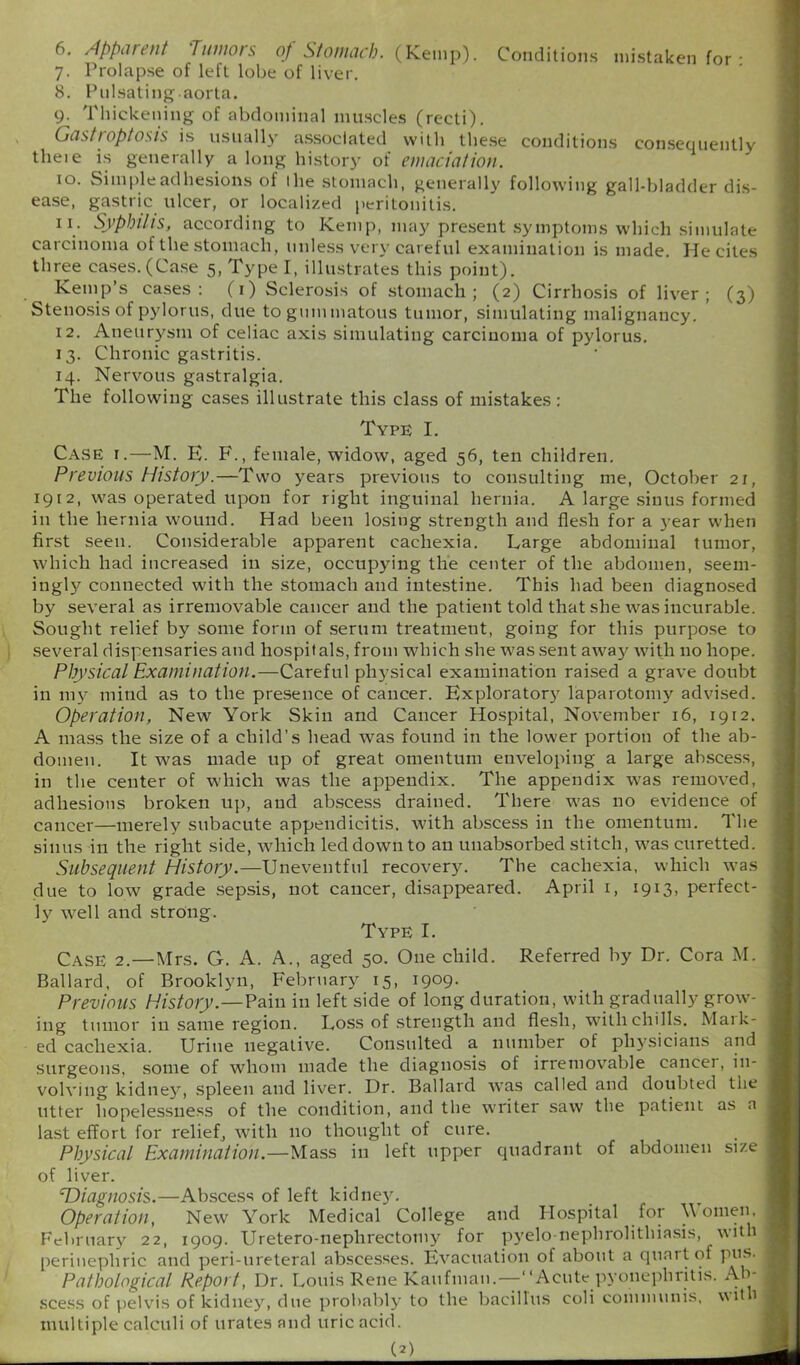 6. Apparent Tumors of Stomach. (Kemp). Conditions mistaken for • 7. Prolapse of left lobe of liver. 8. Pulsating.aorta. 9. Thickening of abdominal muscles (recti). Gastroptosis is usually associated with these conditions consequently theie is generally a long history of emaciation. 10. Simple adhesions of Ihe stomach, generally following gall-bladder dis- ease, gastric ulcer, or localized peritonitis. 11. Syphilis, according to Kemp, may present symptoms which simulate carcinoma of the stomach, unless very careful examination is made. He cites three cases. (Case 5, Type I, illustrates this point). Kemp’s cases: (1) Sclerosis of stomach; (2) Cirrhosis of liver; (3) Stenosis of pylorus, due to gummatous tumor, simulating malignancy. 12. Aneurysm of celiac axis simulating carcinoma of pylorus. 13. Chronic gastritis. 14. Nervous gastralgia. The following cases illustrate this class of mistakes: Type I. Case i.—M. E. F., female, widow, aged 56, ten children. Previous History.—Two years previous to consulting me, October 21, 1912, was operated upon for right inguinal hernia. A large sinus formed in the hernia wound. Had been losing strength and flesh for a year when first seen. Considerable apparent cachexia. Large abdominal tumor, which had increased in size, occupying the center of the abdomen, seem- ingly connected with the stomach and intestine. This had been diagnosed by several as irremovable cancer and the patient told that she was incurable. Sought relief by some form of serum treatment, going for this purpose to several dispensaries and hospitals, from which she was sent away with no hope. Physical Examination.—Careful physical examination raised a grave doubt in my mind as to the presence of cancer. Exploratory laparotomy advised. Operation, New York Skin and Cancer Hospital, November 16, 1912. A mass the size of a child’s head was found in the lower portion of the ab- domen. It was made up of great omentum enveloping a large abscess, in the center of which was the appendix. The appendix was removed, adhesions broken up, and abscess drained. There was no evidence of cancer—merely subacute appendicitis, with abscess in the omentum. The sinus in the right side, which led down to an uuabsorbed stitch, was curetted. Subsequent History.—Uneventful recovery. The cachexia, which was due to low grade sepsis, not cancer, disappeared. April 1, 1913, perfect- ly well and strong. Type I. Case 2.—Mrs. G. A. A., aged 50. One child. Referred by Dr. Cora M. Ballard, of Brooklyn, February 15, 1909. Previous History.—Pain in left side of long duration, with gradually’ grow- ing tumor in same region. Loss of strength and flesh, with chills. Mai Ic- ed cachexia. Urine negative. Consulted a number of physicians and surgeons, some of whom made the diagnosis of irremovable cancel, in- volving kidneys, spleen and liver. Dr. Ballard wras called and doubted the litter hopelessness of the condition, and the writer saw the patient as a last effort for relief, with no thought of cure. Physical Examination.—Mass in left upper quadrant of abdomen size of liver. ‘Diagnosis.—Abscess of left kidney. Operation, New York Medical College and Hospital for h omen, February 22, 1909. Uretero-nephrectomy for pyelo-nephrolithiasis, with perinephric and peri-ureteral abscesses. Evacuation of about a quart of pus. Pathological Report, Dr. Louis Rene Kaufman.—“Acute pyonepliritis. Ab- scess of pelvis of kidney, due probably to the bacillus coli communis, wit 1 multiple calculi of urates and uric acid.
