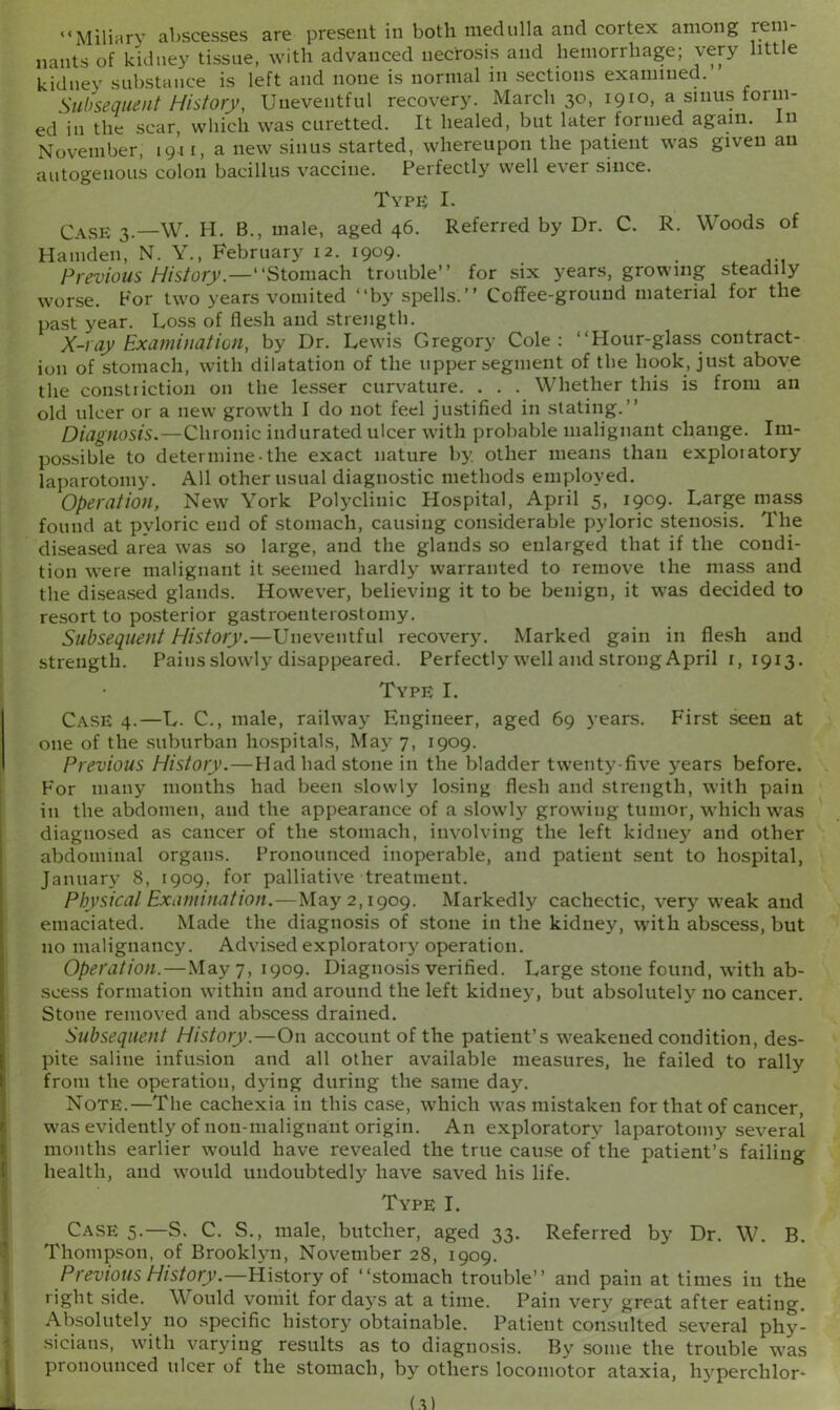 “Miliary abscesses are present in both medulla and cortex among rem- nants of kidney tissue, with advanced necrosis and hemorrhage; very little kidney substance is left and none is normal in sections examined. Subsequent History, Uneventful recovery. March 30, 1910, a sinus form- ed in the scar, which was curetted. It healed, but later formed again. In November, 1911, a new sinus started, whereupon the patient was given an autogenous colon bacillus vaccine. Perfectly well ever since. Type: I. Case 3.—W. H. B., male, aged 46. Referred by Dr. C. R. Woods of Hamden, N. Y., February 12. 1909. Previous History.—“Stomach trouble’’ for six years, growing steadily worse. For two years vomited “by spells.” Coffee-ground material for the past year. Loss of flesh and strength. X-ray Examination, by Dr. Lewis Gregory Cole: “Hour-glass-contract- ion of stomach, with dilatation of the upper segment of the hook, just above the constriction on the lesser curvature. . . . Whether this is from an old ulcer or a new growth I do not feel justified in stating.” Diagnosis.—Chronic indurated ulcer with probable malignant change. Im- possible to determine-the exact nature by other means than exploratory laparotomy. All other usual diagnostic methods employed. Operation, New York Polyclinic Hospital, April 5, 1909. Large mass found at pyloric end of stomach, causing considerable pyloric stenosis. The diseased area was so large, and the glands so enlarged that if the condi- tion were malignant it seemed hardly warranted to remove the mass and the diseased glands. However, believing it to be benign, it was decided to resort to posterior gastroenterostomy. Subsequent History.—Uneventful recovery. Marked gain in flesh and strength. Pains slowly disappeared. Perfectly well and strong April 1,1913. Type I. Case 4.—L. C., male, railway Engineer, aged 69 years. First seen at one of the suburban hospitals, May 7, 1909. Previous History.—Had had stone in the bladder twenty-five years before. For many months had been slowly losing flesh and strength, with pain in the abdomen, and the appearance of a slowly growing tumor, which was diagnosed as cancer of the stomach, involving the left kidney and other abdominal organs. Pronounced inoperable, and patient sent to hospital, January 8, 1909, for palliative treatment. Physical Examination.—May 2,1909. Markedly cachectic, very weak and emaciated. Made the diagnosis of stone in the kidney, with abscess, but no malignancy. Advised exploratory operation. Operation.—May 7, 1909. Diagnosis verified. Large stone found, with ab- scess formation within and around the left kidney, but absolutely no cancer. Stone removed and abscess drained. Subsequent History.—On account of the patient’s weakened condition, des- pite saline infusion and all other available measures, he failed to rally from the operation, dying during the same day. Note.—The cachexia in this case, which was mistaken for that of cancer, was evidently of non-malignant origin. An exploratory laparotomy several months earlier would have revealed the true cause of the patient’s failing health, and would undoubtedly have saved his life. Type I. Case 5.—S. C. S., male, butcher, aged 33. Referred by Dr. W. B. Thompson, of Brooklyn, November 28, 1909. Previous History.—History of “stomach trouble” and pain at times in the right side. Would vomit for days at a time. Pain very great after eating. Absolutely no specific history obtainable. Patient consulted several phy- sicians, with varying results as to diagnosis. By some the trouble was pronounced ulcer of the stomach, by others locomotor ataxia, hyperchlor-