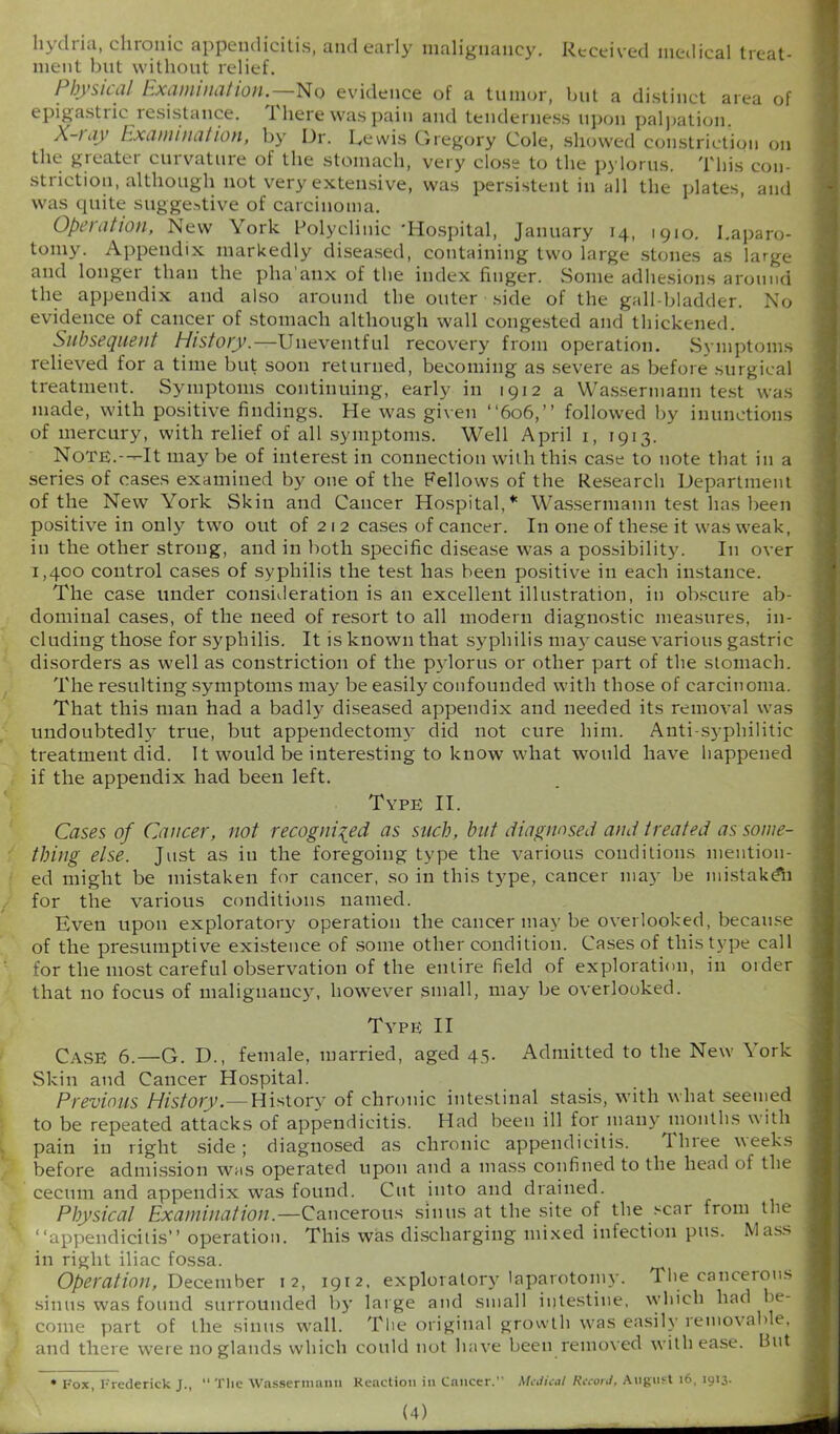 h> diia, chronic appendicitis, and early malignancy. Received medical treat- ment but without relief. Physical Examination.—No evidence of a tumor, but a distinct area of epigastric resistance. There was pain and tenderness upon palpation. X-i ay Examination, by Dr. Lewis Gregory Cole, showed constriction on the greater curvature of the stomach, very close to the pylorus. This con- striction, although not very extensive, was persistent in all the plates, and was quite suggestive of carcinoma. Operation, New York Polyclinic 'Hospital, January 14, 1910. Laparo- tomy. Appendix markedly diseased, containing two large stones as large and longer than the pha’anx of the index finger. Some adhesions around the appendix and also around the outer side of the gall-bladder. No evidence of cancer of stomach although wall congested and thickened. Subsequent History.—Uneventful recovery from operation. Symptoms relieved for a time but soon returned, becoming as severe as before surgical treatment. Symptoms continuing, early in 1912 a Wassermann test was made, with positive findings. He was given “606,” followed by inunctions of mercury, with relief of all symptoms. Well April 1, 1913. Note.—It may be of interest in connection with this case to note that in a series of cases examined by one of the Fellows of the Research Department of the New York Skin and Cancer Hospital,41 Wassermann test has been positive in only two out of 212 cases of cancer. In one of these it was weak, in the other strong, and in both specific disease was a possibility. In over 1,400 control cases of syphilis the test has been positive in each instance. The case under consideration is an excellent illustration, in obscure ab- dominal cases, of the need of resort to all modern diagnostic measures, in- cluding those for syphilis. It is known that syrphilis may cause various gastric disorders as well as constriction of the pylorus or other part of the stomach. The resulting symptoms may be easily confounded with those of carcinoma. That this man had a badly diseased appendix and needed its removal was undoubtedly true, but appendectomy did not cure him. Anti-syphilitic treatment did. It would be interesting to know what would have happened if the appendix had been left. Type II. Cases of Cancer, not recognised as such, but diagnosed and treated as some- thing else. Just as in the foregoing type the various conditions mention- ed might be mistaken for cancer, so in this type, cancer may be mistakffn for the various conditions named. Even upon exploratory operation the cancer may be overlooked, because of the presumptive existence of some other condition. Cases of this type call for the most careful observation of the entire field of exploration, in order that no focus of malignancy, however small, may be overlooked. Type II Case 6.—G. D., female, married, aged 45. Admitted to the New York Skin and Cancer Hospital. Previous History.— History of chronic intestinal stasis, with what seemed to be repeated attacks of appendicitis. Had been ill for many months with pain in right side; diagnosed as chronic appendicitis. Three weeks before admission was operated upon and a mass confined to the head of the cecum and appendix was found. Cut into and drained. Physical Examination.—Cancerous sinus at the site of the scar from the “appendicitis” operation. This was discharging mixed infection pus. Mass in right iliac fossa. Operation, December 12, 1912, exploratory laparotomy. The cancerous sinus was found surrounded by large and small intestine, which had be- come part of the sinus wall. The original growth was easily removable, and there were no glands which could not have been removed with ease. But ♦ Pox, Frederick J., “ The Wassermann Reaction in Cancer. Medical Record, August 16, 1913.