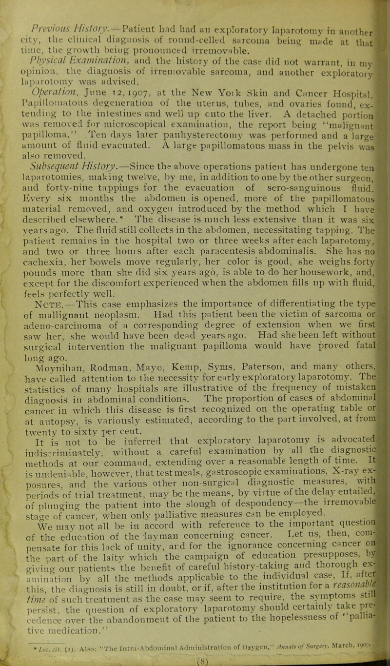 Previous History.-1— Patient had had an exploratory laparotomy in another! city, the clinical diagnosis of round-celled sarcoma being made at that l time, the growth being pronounced irremovable. Physical hx cum nation, and the history of the case did not warrant, in my 5 opinion, the diagnosis of irremovable sarcoma, and another exploratory! laparotomy was advised. Operation, June 12,1907, at the New Yoik Skin and Cancer Hospital.! Papillomatous degeneration of the uterus, tubes, and ovaries found, ex-1 tending to the intestines and well up onto the liver. A detached portion was removed for microscopical examination, the report being “malignant \ papilloma.” Ten days later panhysterectomy was performed and a large amount of fluid evacuated. A large papillomatous mass in the pelvis was also removed. Subsequent History.—Since the above operations patient has undergone ten laparotomies, making twelve, by me, in addition to one by the other surgeon, and forty-nine tappings for the evacuation of sero-sanguinous fluid, s Every six months the abdomen is opened, more of the papillomatous T material removed, and oxygen introduced by the method which I have * described elsewhere.* The disease is much less extensive than it was six years ago. The fluid still collects in the abdomen, necessitating tapping. The patient remains in the hospital two or three weeks after each laparotomy, q and two or three hours after each paracentesis abdominalis. She has no cachexia, her bowels move regularly, her color is good, she weighs forty pounds more than she did six years ago, is able to do her housework, and, except for the discomfort experienced when the abdomen fills up with fluid, feels perfectly well. NcTE. — This case emphasizes the importance of differentiating the type of mallignant neoplasm. Had this patient been the victim of sarcoma or . adeno-carciuoma of a corresponding degree of extension when we first saw her, she would have been dead years ago. Had she been left without surgical intervention the malignant papilloma would have proved fatal long ago. Moynihan, Rodman, Mayo, Kemp, Syms, Paterson, and many others, - have called attention to the necessity for early exploratory laparotomy. The statistics of many hospitals are illustrative of the frequency of mistaken diagnosis in abdominal conditions. The proportion of cases of abdominal cancer in which this disease is first recognized on the operating table or at autopsy, is variously estimated, according to the part involved, at from twenty to sixty per cent. 1 It is not to be inferred that exploratory laparotomy is advocated ■ indiscriminately, without a careful examination by all the diagnostic * methods at our command, extending over a reasonable length of time. It is undeniable, however, that test meals, gastroscopic examinations, X-ray ex- posures, and the various other non-surgical diagnostic measures, vithj periods of trial treatment, may be the means, by virtue of the delay entailed, of plunging the patient into the slough of despondency—the irremovable stage of cancer, when only palliative measures can be employed. We may not all be in accord with reference to the important question* of the education of the layman concerning cancer. Let us, then, com- pensate for this lack of unity, ar.d for the ignorance concerning cancer on the part of the laity which the campaign of education presupposes, b« giving our patients the benefit of careful history-taking and thoroug 1 ex-* animation by all the methods applicable to the individual case, It, alter* this, the diagnosis is still in doubt, or if, after the institution fora reasonaOim time of such treatment as the case may seem to require, the symptoms s 1 I persist, the question of exploratory laparotomy should certainly take pre- cedence over the abandonment of the patient to the hopelessness of pa 1 tive medication.’’ 1 Loc. cit. (2) . Also: “The Intra-Abdominal Administration of Oxygen, Amt,Us of Surgery. March, 190c.