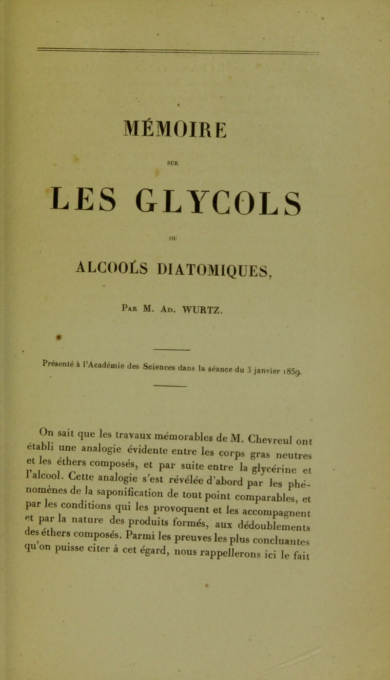 SÜR LES GLYCOLS ou alcools diatomiques, Par M. Ad. WURTZ. Preienlé à l’Acadcmie Jes Sciences dans la séance du 3 janvier 1859. On sau que les travaux mémorables de M. Chevreul ont établi une analogie évidente entre les corps gras neutres et es elhers composés, et par suite entre la glycérine et 1 alcool. Cette analogie s'est révélée d’abord par les phé- nomènes de la saponibcation de tout point comparables, et par les conditions qui les provoquent et les accompagnent et par la nature des produits formés, aux dédoublements desethers composés. Parmi les preuves les plus concluantes qu on puisse cter a cet égard, nous rappellerons ici le fait