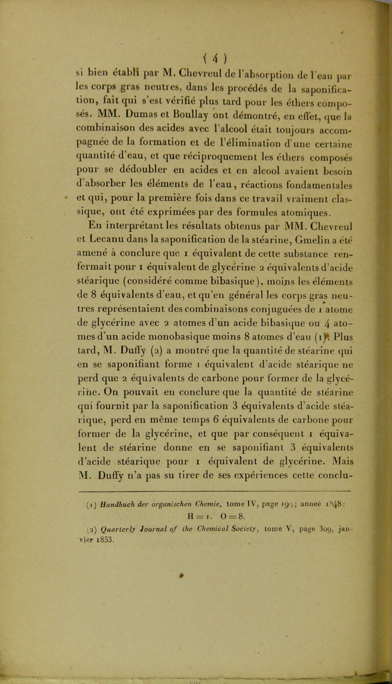 si bien établi par M. Clievreul de rabsorpiion de l’eau par les corps gras neutres, dans les procédés de la saponifica- tion, fait (jui s est vérifié plus tard pour les étbers compo- sés. MM. Dumas et Boullay ont démontré, en effet, que la combinaison des acides avec l’alcool était toujours accom- pagnée de la formation et de l’élimination d’une certaine quantité d eau, et que réciproquement les étbers composés pour se dédoubler en acides et en alcool avaient besoin d absorber les éléments de l’eau, réactions fondamentales et qui, pour la première fois dans ce travail vraiment clas- sique, ont été exprimées par des formules atomiques. En interprétant les résultats obtenus par MM. Chevreul et Lecanu dans la saponification de la stéarine, Gmelin a été amené à conclure que i équivalent de cette substance ren- fermait pour I équivalent de glycérine 2 équivalents d’acide stéarique (considéré comme bibasique), moins les éléments de 8 équivalents d’eau, et qu’en général les corps gras neu- tres représentaient des combinaisons conjuguées de i atome de glycérine avec 2 atomes d’un acide bibasique ou 4 ato- mes d’un acide monobasique moins 8 atomes d’eau (i)“. Plus tard, M. Duffy (2) a montré que la quantité de stéarine qui en se saponifiant forme 1 équivalent d’acide stéarique ne perd que 2 équivalents de carbone pour former de la glycé- rine. On pouvait en conclure que la quantité de stéarine qui fournit par la saponification 3 équivalents d’acide stéa- rique, perd en même temps 6 équivalents de carbone pour former de la glycérine, et que par conséquent i équiva- lent de stéarine donne en se saponifiant 3 équivalents d’acide stéarique pour i équivalent de glycérine. Mais M. Duffy n’a pas su tirer de ses expériences cette conclu- (1) Handbuch der organischen Chemie, tome IV, page 19') j anneé 1^48; H = i. 0 = 8. (2) Quarlerly Journal of lhe Chemical Society, tome V, page 3og, jan- vier i853.