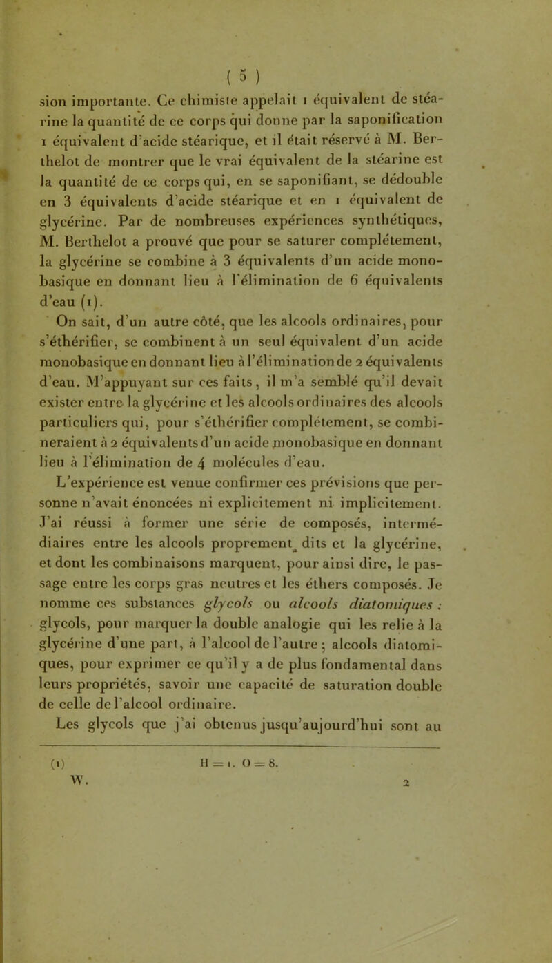 sion importante. Ce chimiste appelait i équivalent de stéa- rine la quantité de ce corps qui donne par la saponification I équivalent d’acide stéarique, et il était réservé à M. Ber- thelot de montrer que le vrai équivalent de la stéarine est la quantité de ce corps qui, en se saponifiant, se dédouble en 3 équivalents d’acide stéarique et en i équivalent de glycérine. Par de nombreuses expériences synthétiques, M. Berthelot a prouvé que pour se saturer complètement, la glycérine se combine à 3 équivalents d’un acide mono- basique en donnant lieu à réliminalion de 6 équivalents d’eau (i). On sait, d’un autre côté, que les alcools ordinaires, pour s’éthérifier, se combinent à un seul équivalent d’un acide monobasique en donnant lieu à l’éliminationde 2 équivalents d’eau. M’appuyant sur ces faits, il m’a semblé qu’il devait exister entre la glycérine et les alcools ordinaires des alcools particuliers qui, pour s’éthérifier complètement, se combi- neraient à 2 équivalents d’un acide monobasique en donnant lieu à l’élimination de 4 molécules d’eau. L’expérience est venue confirmer ces prévisions que per- sonne n’avait énoncées ni explicitement ni implicitement, .l’ai réussi à former une série de composés, intermé- diaires entre les alcools proprement^ dits et la glycérine, et dont les combinaisons marquent, pour ainsi dire, le pas- sage entre les corps gras neutres et les éthers composés. Je nomme ces substances ÿlycoh ou alcools diatomiques : glycols, pour marquer la double analogie qui les relie à la glycérine d’une part, à l’alcool de l’autre 5 alcools diatomi- ques, pour exprimer ce qu’il y a de plus fondamental dans leurs propriétés, savoir une capacité de saturation double de celle de l’alcool ordinaire. Les glycols que j’ai obtenus jusqu’aujourd’hui sont au (0 H = I. 0 = 8.