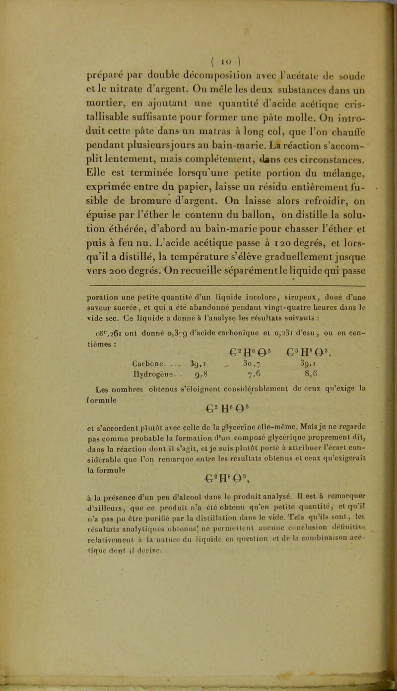 ( ) préparé par double décomposition avec l’acétalc de soude cl le nitrate d’argent. On mêle les deux substances dans un mortier, en ajoutant une quantité d’acide acétique cris- lallisable suffisante pour former une pâte molle. On intro- duit cette pâte dans un matras à long col, que l’on chauffe pendant plusieursjours au bain-marie. La réaction s’accom- plit lentement, mais complètement, dans ces circonstances. Elle est terminée lorsqu’une petite portion du mélange, exprimée entre du papier, laisse un résidu entièrement fu- sible de bromure d’argent. On laisse alors refroidir, on épuise par l’élher le contenu du ballon, on distille la solu- tion éthérée, d’abord au bain-marie pour chasser l’éther et puis à feu nu. L’acide acétique passe à 120 degrés, et lors- qu’il a distillé, la température s’élève graduellement jusque vers 200 degrés. On recueille séparément le liquide qui passe * poration une petite quantité d’un liquide incolore, sirupeux, doué d’une saveur sucrée, et qui a été abandonné pendant vingt-quatre heures dans le vide sec. Ce liquide a donné à l’analyse les résultats suivants : o8'',26i ont donné 0,379 d’acide carbonique et o,9,3i d’eau, ou en cen- tièmes : Carbone. ... 39,1 ^ 3o,7 39,1 Hydrogène. . 9,8 7,6 8,6 Les nombres obtenus s’éloignent considérablement de ceux qu’exige la formule €* et s’accordent plutôt avec colle de la glycérine elle-même. Mais je ne regarde pas comme probable la formation d’un composé glycérique proprement dit, dans la réaction dont il s’agit, et je suis plutôt porté à attribuer l’écart con- sidérable que l’on remarque entre les résultats obtenus et ceux qu’exigerait la formule à la présence d’un peu d’alcool dans le produit analysé. 11 est a remarquer d’ailleurs, que ce produit n’a été obtenu qu’en petite quantité, et qu’il n’a pas pu être purifié par la distillation dans le vide. Tels qu’ils sont, les résultats analytiques obicnusj ne puniietlcnt aucune conclusion définitive relativement à la nature du liquide en riiiestion et de la combinaison acé- tique dont il dérive.