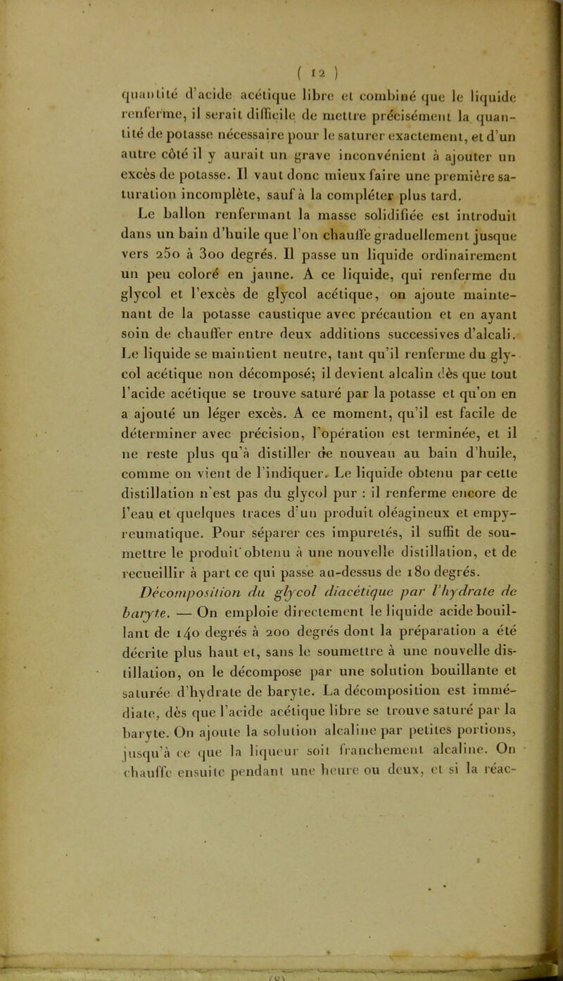 quantilé tVacide acétique libre et combiné que le lit renfenne, il serait diHicile de mettre précisément la, quan- tité de potasse nécessaire pour le saturer exactement, et d’un autre côté il y aurait un grave inconvénient à ajouter un excès de potasse. Il vaut donc mieux faire une première sa- turation incomplète, sauf à la compléter plus tard. Le ballon renfermant la masse solidifiée est introduit dans un bain d’huile que l’on chaulfe graduellement jusque vers 25o à 3oo degrés. Il passe un liquide ordinairement un peu coloré en jaune. A ce liquide, qui renferme du glycol et l’excès de glycol acétique, on ajoute mainte- nant de la potasse caustique avec précaution et en ayant soin de chauffer entre deux additions successives d’alcali. J.,e liquide se maintient neutre, tant qu’il renferme du gly- col acétique non décomposé; il devient alcalin dès que tout l’acide acétique se trouve saturé par la potasse et qu’on en a ajouté un léger excès. A ce moment, qu’il est facile de déterminer avec précision, l’opération est terminée, et il ne reste plus qu’à distiller de nouveau au bain d’huile, comme on vient de l’indiquer. Le liquide obtenu par cette distillation n’est pas du glycol pur ; il renferme encore de l’eau et quelques traces d’un produit oléagineux et empy- reumatique. Pour séparer ces impuretés, il suffit de sou- mettre le produit'obtenu à une nouvelle distillation, et de recueillir à part ce qui passe au-dessus de i8o degrés. Décomposi/io?i du gfycol diacétique par Vhydrale de haiyt.e. —On emploie directement le liquide acide bouil- lant de i4o degrés à 200 degrés dont la préparation a été décrite plus haut et, sans le soumettre à une nouvelle dis- tillation, on le décompose par une solution bouillante et saturée d’hydrate de baryte. La décomposition est immé- diate, dès que l’acide acétique libre se trouve saturé par la baryte. On ajoute la solution alcaline par petites portions, jusqu’à ce que la liqueur soit franchement alcaline. On chauffe ensuite pendant une heure ou deux, et si la réac-