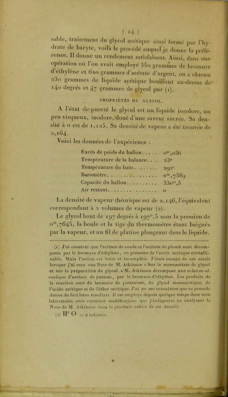 ( *4 ) sal)lc, iraitomem du glycol accti(|iie ainsi lormé j)ar l’hy- drate de baryte, voila le proeédé aiujuel je donne la prélé- rence. 11 donne un rcndcmeni satisfaisant. Ainsi, dans une opération où 1 on avait employé 35o grammes de bromure dV'thylène et 620 grammes d’acétate d’argent, on a obtenu a3o grammes de bùpiide acétique bouillant au-dessus de i4<) degrés et 47 grammes de glycol pur (i). PROPRIÉTÉS DU GLYCOL. A l’état de pureté le glycol est un liquide incolore, un peu visqueux, inodore, doué d’une saveur sucrée. Sa den- sité a o est de 1,125. Sa densitede vapiuir a été trouvée de 2,164. Voie! les données de l’expérience ; Excès de poids du ballon o6‘‘,o56 Température de la balance. . .. 23° Température du bain 292° Baromètre o'“,7589 Capacité du ballon 330*^°,5 Air restant o La densité de vapeur théorique est de 2,146, l’équivalent correspondant à 2 volumes de vapeur (2). Le glycol bout de 197 degrés à 197°,5 sous la pression de o',7645, la boule et la lige du thermomètre étant baignés par la vapeur, et un fil de platine plongeant dans le liquide. (1) J’ai consti'lé que l’acétaie de soude et l’acétale de plomb sont décom- posés par le bromure d’élhylène, en présence de l’acide acétique cristalli- sable. Mais l’action est lente et incomplète. J’étais occupé de ces essais lorsque j’ai reçu une Noie de M. Atkinson « Sur le monoacélate de glycol et sur la préparation du glycol. » M. Atkinson décompose une solution al- coolique iVacéiate dépotasse, par le bromure d’éthylène. Les produits de la réaction sont du bromure de potassiumj du glycol moiioacétique, de l’acide acétique et de l’éther acétique. J’ai pu me convaincre que ce procédé donne de fort bons résultats. Il est employé depuis quelque temps dans mon laboratoire avec eertaines modifications q«ie j’indiquerai en analysant la Note (lu M. Atkinson dans le prochain cahier de ces Annales. (2) H O =2 volumes.