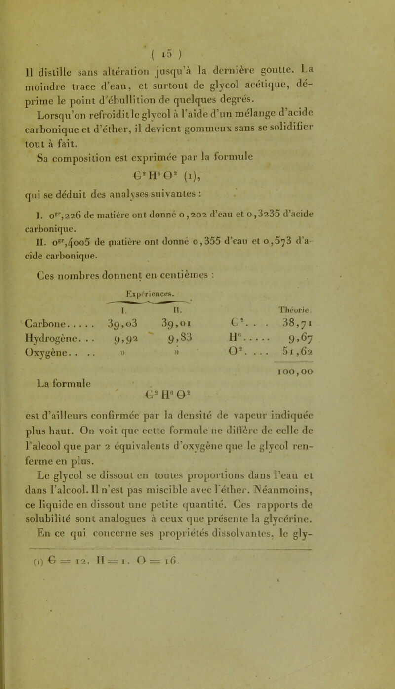 ( ) 11 (lislille sans altération jusqu’à la dernière goutte. La moindre trace d’eau, et surtout de glycol acétique, dé- prime le point d’ébullition de quelques degrés. Lorsqu’on refroidit le glycol à l’aide d’un mélange d acide carbonique et d’éther, il devient gommeux sans se solidifier tout à fait. Sa composition est exprimée par la formule G* H»O* (i), qui se déduit des analyses suivantes : I. ob%226 (le matière ont donne 0,202 d’eau et 0,3235 d’acide carbonique. II. o«'',4oo5 de {iiatière ont donné o,355 d’eau et 0,573 d’a- cide carbonique. Ces nombres donnent en centièmes : Carbone Hydrogène. . . Oxygène.. .. Exprriences, n. 39,ü3 39,01 9,92 9,83 » » Thoorie. C®. . . 38,71 11' 9.67 O®. ... 51,62 La formule ' G*li«0* 100,00 est d’ailleurs confirmée par la densité de vapeur indiquée plus haut. On voit que cette formule ne dillère de celle de l’alcool que par 2 équivalents d’oxygène que le glycol ren- ferme en plus. Le glycol se dissout en toutes proportions dans l’eau et dans l’alcool. Il n’est pas miscible avec l élher. jNéanmolns, ce liquide en dissout une petite quantité. Ces rapports de solubilité sont analogues à ceux que présente la glycérine. En ce qui concerne ses propriétés dissolvantes, le gly-