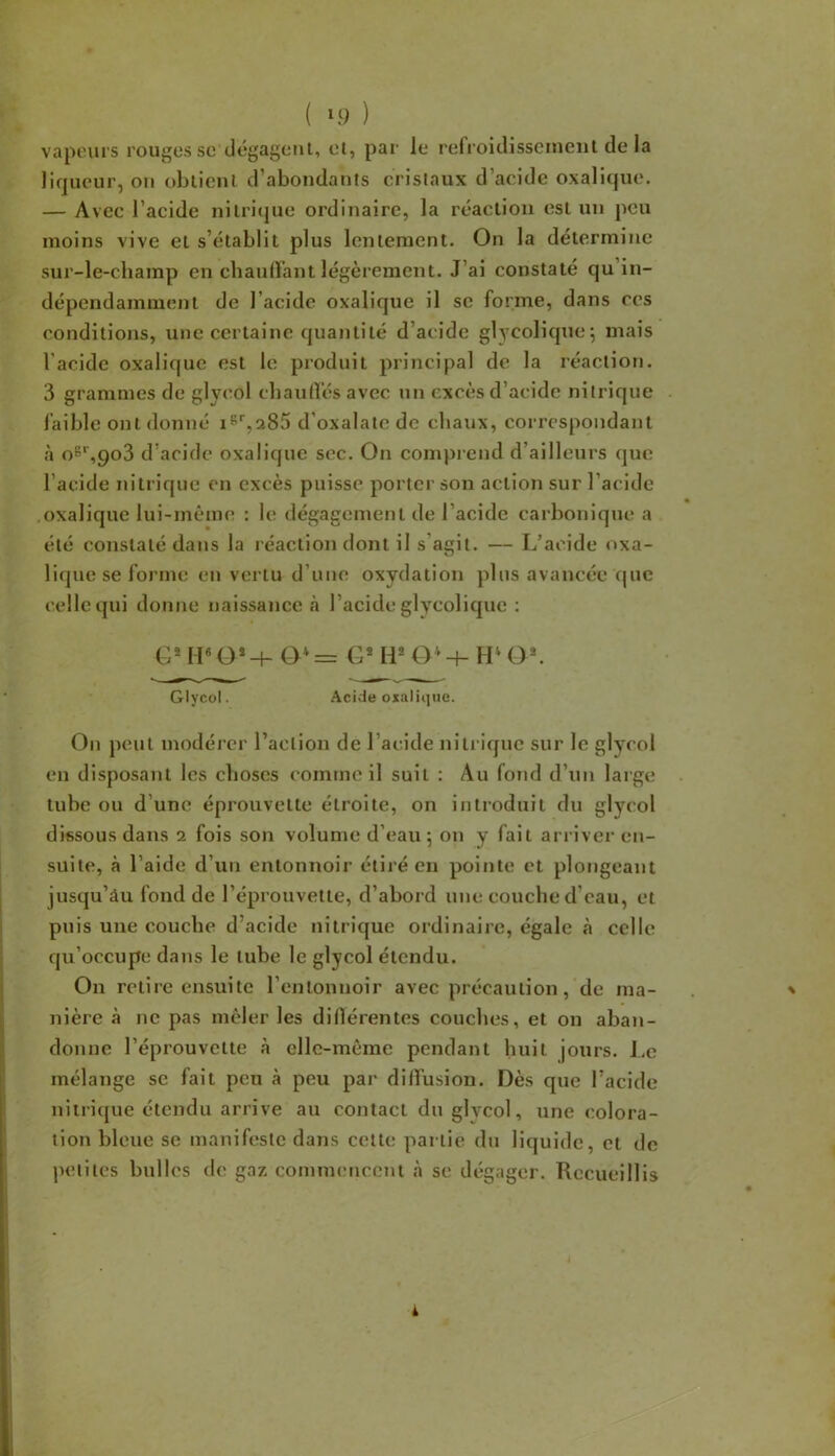 ( ‘9 ) vapeurs rouges sc dégagent, et, par le refroidissement de la liqueur, ou obtient d’abondants cristaux d’acide oxalique. — Avec l’acide nitriijue ordinaire, la réaction est un peu moins vive et s’établit plus lentement. On la détermine sur-le-champ en cbauirant légèrement. J’ai constaté qu’in- dépendamment de l’acide oxalique il sc forme, dans ces conditions, une certaine quantité d’acide glycolique; mais l’acide oxalique est le produit principal de la réaction. 3 grammes de glyeol cliaurt’és avec un excès d’acide nitrique faible ont donné i^'',285 d’oxalatc de chaux, correspondant .à 06*^,903 d’acide oxalique sec. On comprend d’ailleurs que l’acide nitrique en excès puisse porter son action sur l’acide oxalique lui-même : le dégagement de l’acide earboniqm^ a été constaté dans la réaction dont il s’agit. — L’acide oxa- lique se forme en vertu d’une oxydation plus avancée que celle qui donne naissance rà l’acide glycolique : M«O*-4- O* = G® H* O' -4- H' O*. Glyeol. .^cide oxalique. On peut modérer l’action de l’acide niti iquc sur le glyeol en disposant les choses comme il suit : Au fond d’un large tube ou d’une éprouvette étroite, on introduit du glyeol dissous dans 2 fois son volume d’eau ; on y fait arriver en- suite, à l’aide d’un entonnoir étiré en pointe et plongeant jusqu’âu fond de l’éprouvette, d’abord une couche d’eau, et puis une couche d’acide nitrique ordinaire, égale à celle qu’occupe dans le tube le glyeol étendu. On retire ensuite l’entonnoir avec précaution, de ma- . ' nière à ne pas mêler les dWlérentes couches, et on aban- donne l’éprouvette à cllc-mème pendant huit jours. Le mélange se fait peu à peu par diffusion. Dès que l’acide nitrique étendu arrive au contact du glvcol, une colora- tion bleue se manifeste dans cette partie du liquide, et de petites bulles de gaz commencent à se dégager. Recueillis i