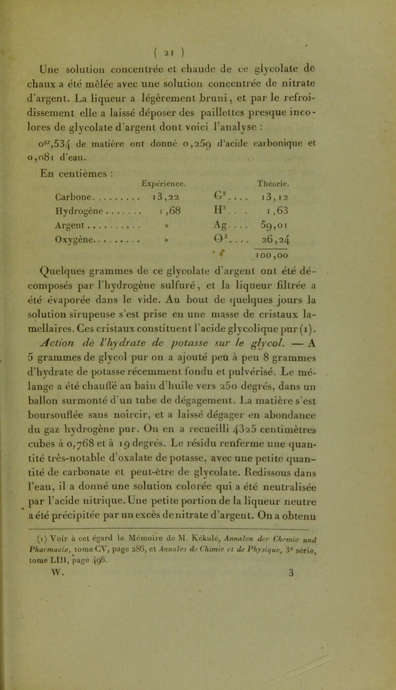 ( ) Une solution concentrée et chaude de ce glycolate de chaux a été mêlée avec une solution concentrée de nitrate d’argent. La liqueur a légèrement bruni, et par le refroi- dissement elle a laissé déposer des paillettes presque inco- lores de glycolate d’argent dont voici l’analyse : o®*',534 de matière ont donné 0,269 d’acide caibonique et o,o8i d’eau. En centièmes : Expérience. Théorie. Carbone 18,22 U*.... 18,12 Hydrogène i ,68 H®. . . 1,68 Argent » Ag. . . . 69,01 Oxygène » O®.... 26,24 * ^ 100,00 Quelques grammes de ce glycolate d’argent ont été dé- composés par l’hydrogène sulfuré, et la liqueur filtrée a été évaporée dans le vide. Au bout de quelques jours la solution sirupeuse s’est prise en une masse de cristaux la- mellaires. Ces cristaux constituent l’acide glycolique pur (i). Action dé Vhydrate de potasse sur le glycol. — A 5 grammes de glycol pur on a ajouté peu à peu 8 grammes d’hydrate de potasse récemment fondu et pulvérisé. Le mé- lange a été chaullé au bain d’huile vers 260 degrés, dans un ballon surmonté d’un tuhe de dégagement. La matière s’est boursouflée sans noircir, et a laissé dégager en abondance du gaz hydrogène pur. On en a recueilli 4626 centimètres cubes à 0,768 et à 19 degrés. Le résidu renferme une quan- tité très-notable d’oxalate de potasse, avec une petite quan- tité de carbonate et peut-être de glycolate. Redissous dans l’eau, il a donné une solution colorée qui a été neutralisée par l’acide nitrique.Une petite portion de la liqueur neutre a été précipitée par un excès de nitrate d’argent. On a obtenu (1) Voir il CCI égard le Mémoire de M. Kékulé, Annalen der Chfruie und Pharmacie, tome CV, page 286, et Annales de Chimie et de Physique, 3® série, tome LUI, page .^96.