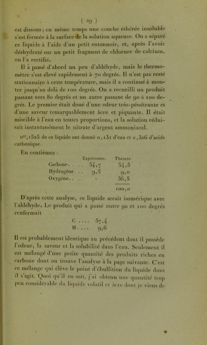 ( '^9 ) est dissous ; en même temps une couclie éllicrée insolubJe s’est formée à la surface de la solution aqueuse. On a séparé ce liquide à l’aide d’un petit entonnoir, et, après l’avoir déshydraté sur un petit fragment de chlorure de calcium, on l’a rectifié. Il a passé d’abord un peu d’aldéhyde, mais le thermo- mètre s’est élevé rapidement à 70 degrés. 11 n’est pas resté stationnaire à cette température, mais il a continué à mon- ter jusqu’au dehà de 100 degrés. On a recueilli un produit passant vers 80 degrés et un autre passant de 90 à loo de- grés. Le premier était doué d’une odeur très-pénétrante et d’une saveur remarquablement âcre et piquante. Il était miscible à l’eau en toutes proportions, et la solution rédui- sait instantanément le nitrate d’argent ammoniacal. o''%i525 de ce liquide ont donné o, i3i d’eau et o,3o6 d’acide carbonique. En centièmes : Expérience. Théorie Carbone. . . .. 54,7 54,5 Hydrogène. .. 9,5 Oxygène.. » • ^ 36,5 100,0 D’après cette analyse, ce liquide serait isomérique avec l’aldéhydtr. Le produit qui a passé entre 90 et 100 degrés renfermait C .... 5^,^ H ...» 9,h Il est probablement identique au précédent dont il possède l’odeur, la saveur et la solubilité dans l’eau. Seulement il est mélangé d’une petite quantité des produits riches en carbone dont on trouve 1 analyse a la page suivante. C’est ce mélange qui élève le point d’ébullition du liquide dont il s agit. Quoi qu il en soit, j’ai obtenu une quantité troj) peu considérable du li(|uide volatil et âcre dont je viens de