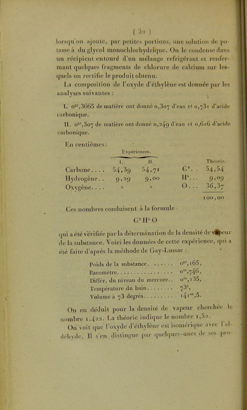 ( ) lürs([u’oM ajoulc, pai- piililos portions, une solution de po- tasse à du glycol monocldorhydrif|UC. Ou le condetjso dans un récipient entouré d’un mélange réfrigérant et renfer- mant quelques fragments de chlorure de calcium sur les- quels on rectifie le produit obtenu. La composition de l’oxyde d’éthylène est donnée par les analys.es suivantes ; I. O*',3665 de matière ont donné 0,807 d’eau 010,781 d’acide carbonique. II. O®'',807 de matière ont donné 0,249 d’eau et 0,616 d’acide carbonique. En centièmes : P'xpéricnces. I. 11. Théorie. Carbone.... 54,39 54,71 G*. . 54,54 Hydrogène. . 9’29 9,00 HL.. 9.09 Oxygène. . . . » » 0. .. 36,37 100,00 Ces nombres conduisent à la formule H' Q qui aété vérifiée parla détermination de la densité de v%eur de la substance. Voici les données de cette expérience, qui a été faite d’après la méthode de Gay-Lussac : Poids de la substance o^q i65. Baromètre. o’,746, Différ. du niveau du mercure.. o', 135, Température du bain 7^°’ Volume à 78 degrés i4i“%5. On en déduit pour la densité de vapeur cherebée le nombre 1,422. La théorie indique le nombre 1,62. On voit que l’oxyde d’éthylène est isomériquo avec 1 al-