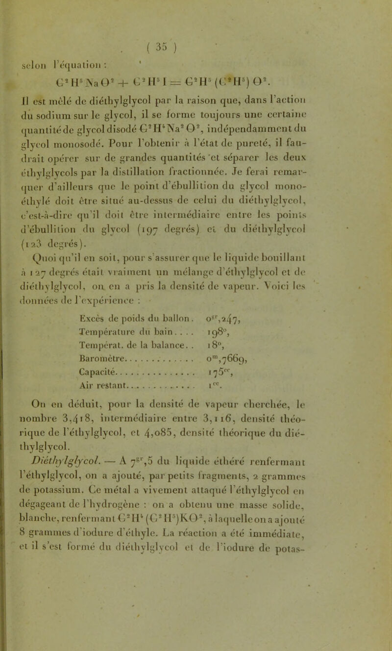 selon l’équation : * (J*H«J\'aO* 4- CMl«l = (C*H®) O®. Il est mêlé de diélhylglycol par la raison que, dans l’aelion dû sodium sur le glycol, il se forme toujours une certaine (juanlilédc glycol disodé G*H*Na® O®, indépendamment du glycol monosodé. Pour Poblenii- à l’étal de pureté, il fau- drait opérer sur de grandes quantités'et séparer les deux étliylglycols par la distillation fractionnée. Je ferai remar- ([uer d’aillcuis que le point d’ébullition du glycol mono- éthylé doit être situé au-dessus de celui du diétbylglycol, c’est-à-dire qu’il doit être intermédiaire entre les points d’ébullition du glycol (197 degiés) et du diélhylglycol (laJ degrés). Quoi qu’il en soit, pour s’assurer que le liquide bouillant à 127 degrés était vraiment un mélange d’étbylglycol et de diétbylglycol, on en a pris la densité de vapeur, \oici les données de l’expérience ; filxcès de poids du ballon. Température du bain. . . . >98, Tempérât, de la balance. . 18, Baromètre o',7669, Capacité 175', Air restant i*''. On on déduit, pour la densité de vapeur eberebée, le nombre 3,4*8, intermédiaire entre 3,ii6, densité théo- rique de rétbylglycol, et 4jo85, densité théorique du dié- lhylglycol. Diéthjlglycol. — A 7^'^,5 du liquide élbéré renfermant l’éthylglycol, on a ajouté, par petits fragments, 2 grammes de potassium. Ce métal a vivement attaqué l’éthylglycol en dégageant de l’hydrogène : on a obtenu une masse solide, blanche, renfermant<1® H* (C* H®)KO®, à latpielleona ajouté 8 grammes d’iodure d’éthyle. La réaction a été immédiate, et il s’est formé du diétbylglycol et de l’iodure de potas-