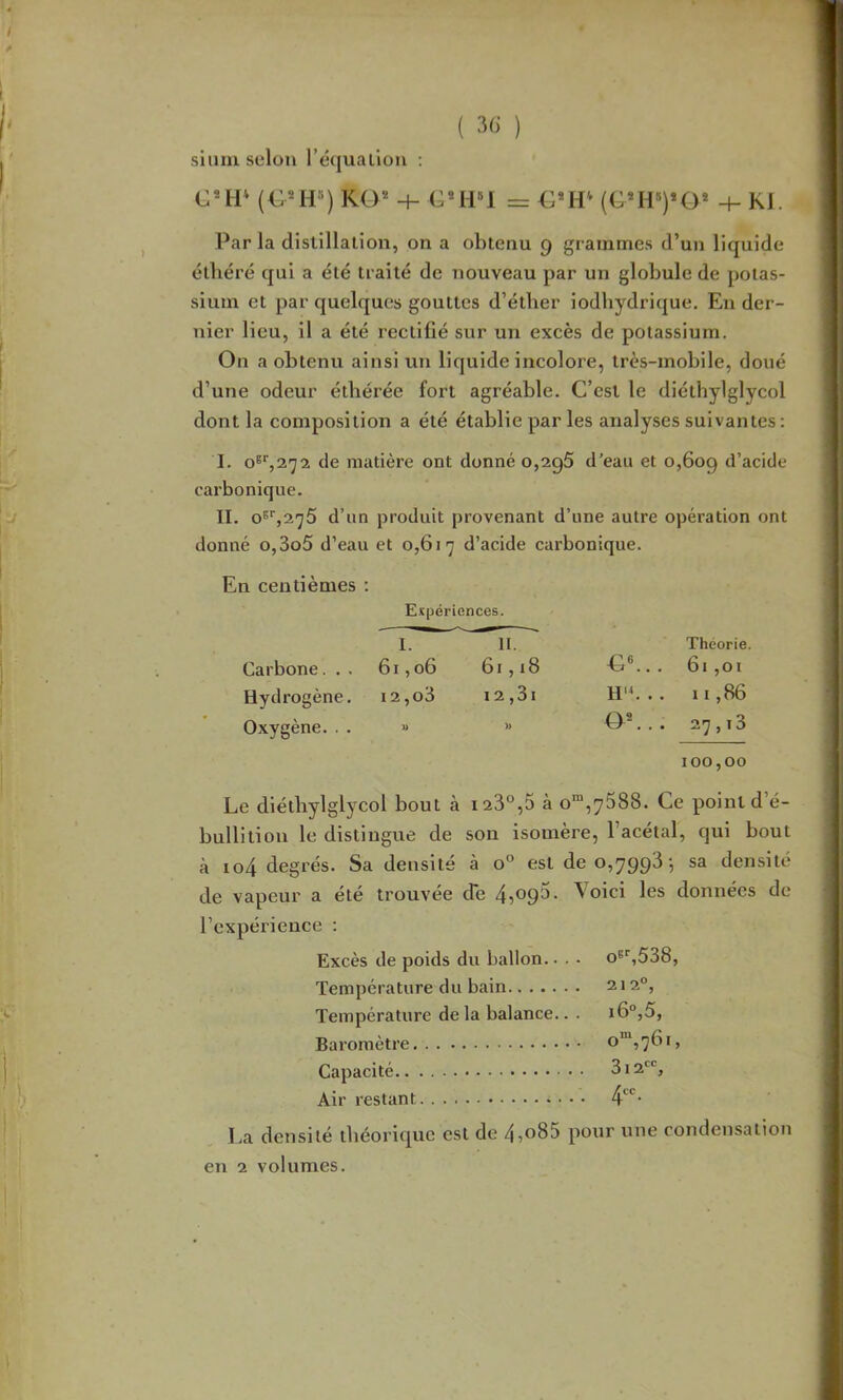 sium selon l’équalioii : RO® -I- G®!!»! = €*H (G*H'>)*0* -f- KJ. Par la distillation, on a obtenu 9 grammes d’un liquide élliéré qui a été traité de nouveau par un globule de potas- sium et par quelques gouttes d’étber iodbydrique. En der- nier lieu, il a été rectifié sur un excès de potassium. On a obtenu ainsi un liquide incolore, très-mobile, doué d’une odeur éthérée fort agréable. C’est le diéthylglycol dont la composition a été établie par les analyses suivantes : I. de matière ont donné o,2g5 d’eau et 0,609 d’acide carbonique. II. O®'',2^5 d’un produit provenant d’une autre opération ont donné o,3o5 d’eau et 0,617 d’acide carbonique. En centièmes ; Expériences. I. H. Théorie. Carbone... 61,06 61, i8 G«... 61 ,01 Hydrogène. i2,o3 12,3i . . 11,86 Oxygène. . . » » 0®... 27,13 100,00 Le diéthylglycol bout à i23“,5 ào“ ,7688. Ce point ( bullition le distingue de son isomère, l’acétal, qui bout à io4 degrés. Sa densité à 0° est de 0,7993-, sa densité de vapeur a été trouvée de 4509^- ^^oici les données de l’expérience : Excès de poids du ballon.. . . o^'jSSS, Température du bain 212°, Température de la balance.. . i6°,5. Baromètre o“,76i. Capacité 312, Air restant 4'^*^- ]>a densité théorique est de 4?o85 pour une condensation en 2 volumes.