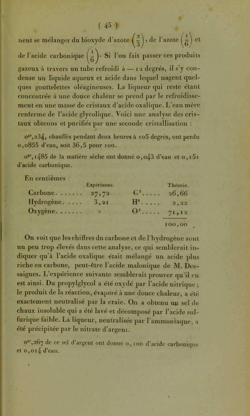 lient se mélanger du bioxyde d’azote j de l’azote et de l’acide carbonique passer ces produits gazeux à travers un tube refrofdi à — 12 degrés, il s’y con- dense un liquide aqueux et acide dans lequel nagent quel- ques gouttelettes oléagineuses. La liijueur qui reste étant concentrée à une douce chaleur se prend par le refroidisse- ment en une masse de cristaux d’acide oxalique. L’eau mère renferme de l’acide glycolique. Voici une analyse des cris- taux obtenus et purifiés par une seconde cristallisation : o‘%234, chauffés pendant deux heures à io5 degrés, ont perdu o,o855 d’eau, soit 36,5 pour 100. o*'', 1485 de la matière sèche ont donné o,o43 d’eau et o, i5i d’acide carbonique. En centièmes : Expérience. Théorie. Carbone .. 27,72 C*. . . Hydrogène. . . H*. .. Oxygène 0‘... .. 71,12 100,00 ' On voit que les chiffres du carbone et de l’hydrogène sont un peu trop élevés dans cette analyse, ce qui semblerait in- diquer qu’à l’acide oxalique était mélangé un acide plus riche en carbone, peut-être l’acide malonique de M. Des- saignes. L’expérience suivante semblerait prouver qu’il en est ainsi. Du propylglycol a été oxydé par l’acide nitrique ; le produit de la réaction, éva[)oré à une douce chaleur, a été exactement neutralisé par la craie. On a obtenu uo sel de chaux insoluble qui a été lavé et décomposé par l’acide sul- furique faible. La liqueur, neutralisée par l’ammoniaque, a été précipitée par le nitrate d’argent. O*'',267 de ce sel d argent ont donné o, too d’acide carbonique et 0,014 d’eau.