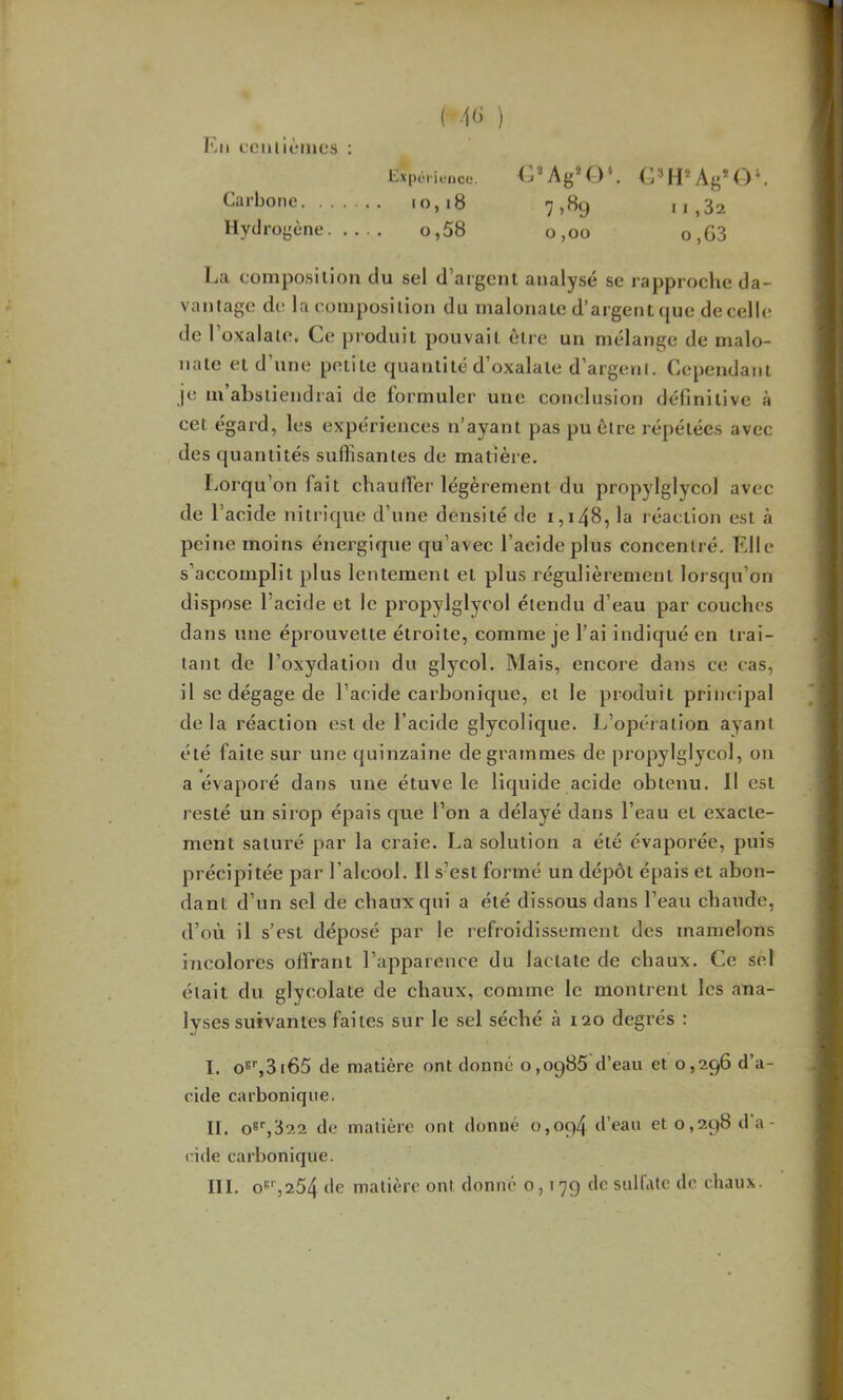 (■4()' ) Expérience. G*Ag*0». (? H* Ag* O ‘. Carbone io,i8 7,89 ii,32 Hydrogène o,58 0,00 o,G3 Ijci coniposilion du sel d’argeiil analysé se rapproche da- vantage de la composition du malonale d’argent que de celle de 1 oxalale. Ce ])i'oduil pouvait être un mélange de malo- nate et d’une petite quantité d’oxalate d’argent. Cependant je lu’aLstiendrai de formuler une conclusion définitive à cet égard, les expériences n’ayant pas pu être répétées avec des quantités suffisantes de matière. Lorqu’on fait chaulTer légèrement du propylglycol avec de l’acide nitrique d’une densité de i,i48, la réaction est à peine moins énergique qu’avec l’acide plus concentré. Fdle s’accomplit plus lentement et plus régulièrement lorsqu’on dispose l’acide et le propylglycol étendu d’eau par couches dans une éprouvette étroite, comme je l’ai indiqué en trai- tant de l’oxydation du glycol. Mais, encore dans ce cas, il se dégage de l’acide carbonique, et le produit principal delà réaction est de l’acide glycolique. L’opération ayant été faite sur une quinzaine de grammes de propylglycol, on a évaporé dans une étuve le liquide acide obtenu. Il est resté un sirop épais cjue l’on a délayé dans l’eau et exacte- ment saturé par la craie. La solution a été évaporée, puis précipitée par l’alcool. Il s’est formé un dépôt épais et abon- dant d’un sel de chaux qui a été dissous dans l’eau chaude, d’où il s’est déposé par le refroidissement des mamelons incolores offrant l’apparence du lactate de chaux. Ce sel était du glycolate de chaux, comme le montrent les ana- lyses suivantes faites sur le sel séché à 120 degrés : I, 0®'',3i65 de matière ont donné 0,0986 d’eau et 0,296 d’a- cide carbonique. II, o8'',322 de matière ont donné 0,094 d’eau et 0,298 d’a- cide carbonique. III, o6'',254 de matière ont donné 0,179 de sulfate de chaux.