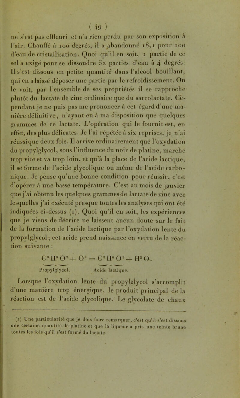 N. ne s’osl pas eflleuri et u’a rien perdu par son exposition à l’air. Chauffé à loo degrés, il a ^abandonné i8, i pour loo d’eau de cristallisation. Quoi qu’il en soit, i partie de ce sel a exigé pour se dissoudre 5a parties d’eau à 4 degrés. Il s’est dissous eu petite quantité dans l’alcool bouillant, qui en a laissé déposer une partie par le refroidissement. On le voit, par l’ensemble de ses propriétés il se rapproche plutôt du lactate de zinc ordinaire que du sarcolactate. Ce- pendant je ne puis pas me prononcer à cet égard d’une ma- nièi'C définitive, n’ayant eu à ma disposition que quelques grammes de ce lactate. L’opération qui le fournit est, en effet, des plus délicates. .Te l’ai répétée à six reprises, je n’ai réussi que deux fois. 11 arrive ordinairement que l’oxydation du propylglycol, sous l’influence du noir de platine, marche trop vite et va trop loin, et qu’à la place de l’acide lactique, il se forme de l’acide glycolique ou même de l’acide carbo- nique. Je pense qu’une bonne condition pour réussir, c’est d’opérer à une basse température. C’est au mois de janvier que j’ai obtenu les quelques grammes de lactate de zinc avec lesquelles j’ai exécuté presque toutes les analyses qui ont été indiquées ci-dessus (i). Quoi qu’il en soit, les expériences que je viens de décrire ne laissent aucun doute sur le fait de la formation de l’acide lactique par l’oxydation lente du propylglycol; cet acide prend naissance en vertu de la réac- tion suivante ; G* H» O*H- O* = C*H« H* O. Propylglycol. Acide lacliqiie. Lorsque l’oxydation lente du propylglycol s’accomplit d’une manière trop énergique, le produit principal de la réaction est de l’acide glycolique. Le glycolate de chaux (i) Une parlicularilé que je dois faire remarquer, c’esl qu’il s’esl dissous une certaine quantité de platine et que la liqueur a pris une teinte brune toutes les fois qu’il s’est formé du lactate.