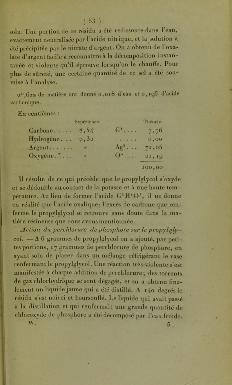 solu. Une portion de ce résidu a été redissoute dans l’eau, exactement neutralisée par l’acide nitrique, et la solution a été précipitée par le nitrate d’argent. On a obtenu de 1 oxa- late d’argent facile à reconnaître à la décomposition instan- tanée et violente qu’il éprouve lorsqu’on le chauffe. Pour plus de sûreté, une certaine quantité de ce sel a été sou- mise à l’analyse. o^^bas de matière ont donné o,oi8 d’eau et o, ig5 d’acide carbonique. En centièmes : Expérience. Théorie. Carbone. . . .. 8,54 G*. . . . 7^76 Hydrogène. .. 0,82 0,00 Argent. . . . Ag*. .. 71 ,o5 Oxygène. *. . . . » (>*. 21,19 100,00 Il résulte de ce qui précède que le-propylglycol s’oxyde et se dédouble au contact de la potasse et à une haute tem- pérature. Au lieu de former l’acide O*H*0*, il ue donne en réalité que l’acide oxalique-, l’excès de carbone que ren- ferme le propylglycol se retrouve sans doute dans la ma- tière résineuse que nous avons mentionnée. Action du perchlorurô de phosphore sur le propylglj— col. — A 6 grammes de propylglycol on a ajouté, par peti- tes portions, 17 grammes de perchlorure de phosphore, en ayant soin de placer dans un mélange réfrigérant le vase renfermant le propylglycol. Une réaction très-violente s’est manifestée à chaque addition de perchlorure ; des torrents de gaz chlorhydrique se sont dégagés, et on a obtenu fina- lement un liquide jaune qui a été distillé. A i4o degrés le résidu s’est noirci et boursouflé. Le liquide qui avait passé à la distillation et qui renfermait une grande quantité de chloroxyde de phosphore a été décomposé par l’eau froide. W. 5