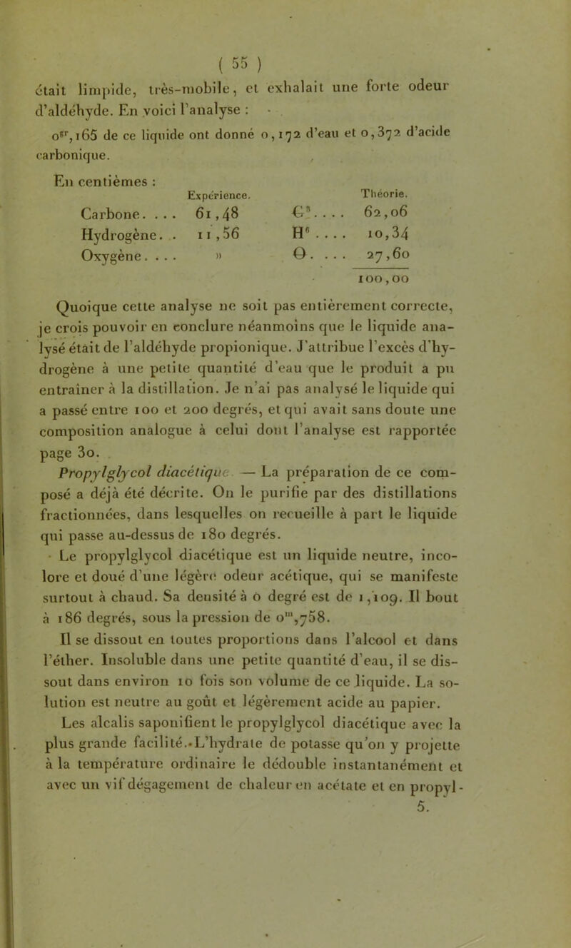 était limpide, très-mobile, et exhalait une forte odeur d’aldéhyde. En voici l’analyse : O®',i65 de ce liquide ont donné o, 1*^2 d’eau et 0,872 d’acide carbonique. , En centièmes ; ExpcTience, Carbone. ... 61,48 Hydrogène. . ii,56 Oxygène.... » Théorie. C”. . . . 62,06 H«.... 10,34 0 . ... 27,60 100,00 Quoique cette analyse ne soit pas entièrement correcte, je crois pouvoir en conclure néanmoins que le liquide ana- lysé était de l’aldéhyde propionique. J’attribue l’excès d’hy- drogène à une petite quantité d’eau que le produit a pu entraîner à la distillation. Je n’ai pas analysé le liquide qui a passé entre 100 et 200 degrés, et qui avait sans doute une composition analogue à celui dont l’analyse est rapportée page 3o. . Propylgljcol diacétique — La préparation de ce com- posé a déjà été décrite. On le purifie par des distillations fractionnées, dans lesquelles on recueille à part le liquide qui passe au-dessus de 180 degrés. • Le propylglycol diacétique est un liquide neutre, inco- lore et doué d’une légèrcï odeur acétique, qui se manifeste surtout à chaud. Sa densité à o degré est de >,'109. Il bout à 186 degrés, sous la pression de o’,758. Il se dissout en toutes proportions dans l’alcool et dans l’éther. Insoluble dans une petite quantité d’eau, il se dis- sout dans environ 10 fois son volume de ce liquide. La so- lution est neutre au goût et légèrement acide au papier. Les alcalis saponifient le propylglycol diacétique avec la plus grande facilité.«L’hydrate de potasse qu’on y projette à la température ordinaire le dédouble instantanément et avec un vif dégagement de chaleur en acétate et en propyl- 5.