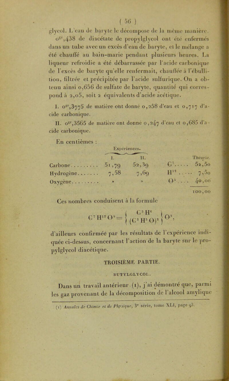 glyool. L'eau de baryle le déeonipose de la nièine niaiiièie. o^*,4dH de diacélale de propylglyeol oui lUé enfermés dans un tube avec un excès d’eau de baryle, ei le mélange a élé chauiré au bain-marie pendani plusieurs heures. La li([ueur refroidie a élé débari’assée par l’acide eail)oni(jue de l’excès de baryte (pa’ellc renfermait, cbauiïée à l’ébulli- tion, lillrée et précipitée par l’acide sulfurique. On a ob- tenu ainsi o,656 de sulfate de baryte, quantité qui corres- pond à 2,o5, soit 2 équivalents d’acide acétique. I. o8%3775 de matière oht donne o,2Ô8 d’eau et 0,717 d’a- cide carbonique. II. o^‘',3565 de matière ont donné 0,247 d’eau et o,685 d’a- cide carbonique. En centièmes : Expériences. 1. H. Théorie. Carbone ,79 52,30 G'’ 52,5o Hydrogène....... 7»58 1 ■>^9 H'*..--- Oxygène » ” . . • • 100,00 Ces nombres conduisent à la formule ( i Q7 0*— WQ2 J|3 Q,j2 j ^ 5 d’ailleurs confirmée par les résultats de l’expérience indi- quée ci-dessus, concernant l’action de la baryte sur le pro- pylglycol diacétique. TROISIÈME PARTIE. BUTYLGLYCOL. Dans un travail antérieur (i), j’ai démontré que, parmi les gaz provenant de la décomposition de 1 alcool amylique (0 Annales de Chimie ei de Physique, 3' série, tome XLI, pape g3.