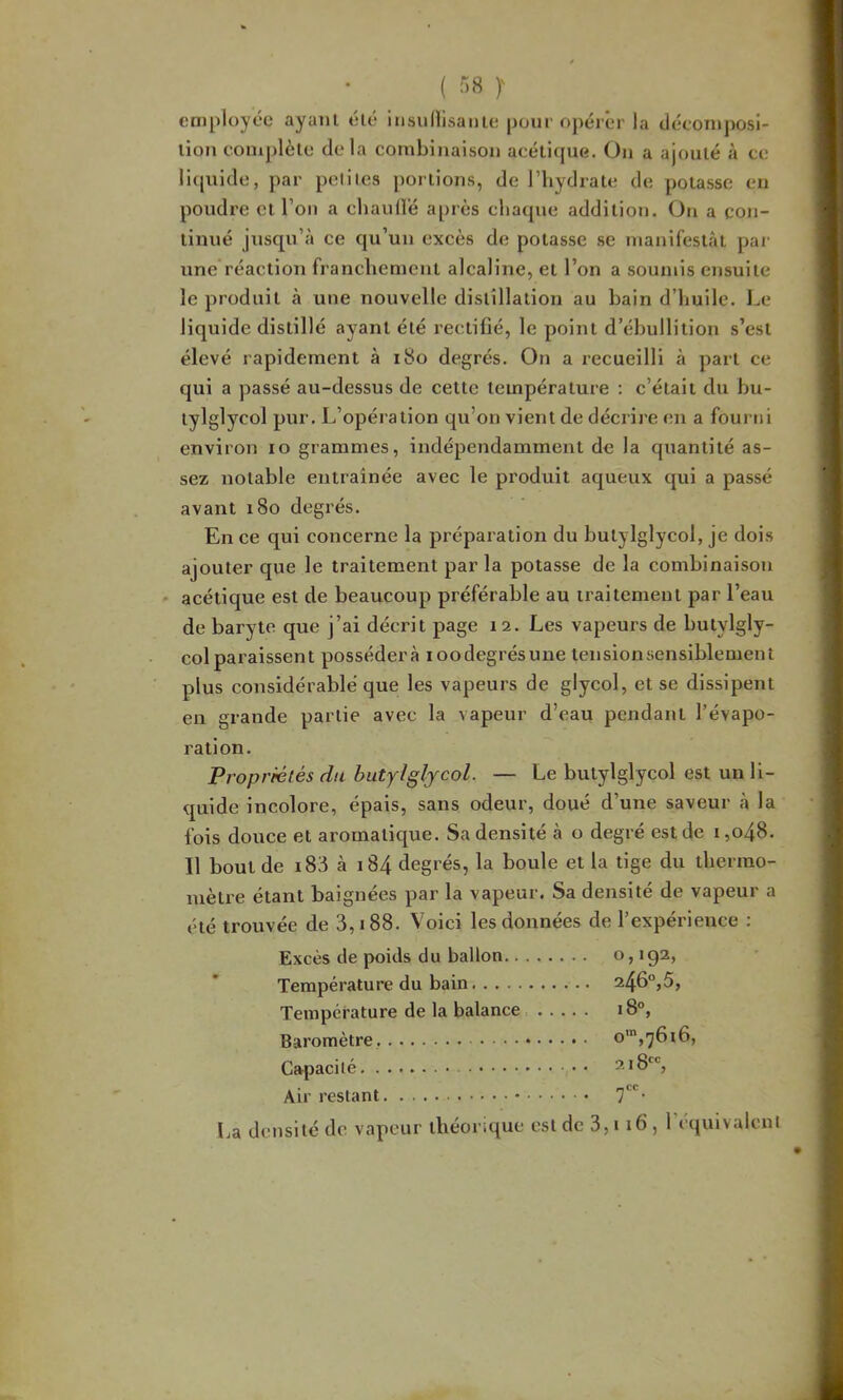 employée ayant été insullisanie pour opéier la tléeoTn])Osi- lion eonij)lèlu delà combinaison acétique. On a ajouté à ce liquide, par petites portions, de l’iiydrate de potasse en poudre et l’on a cliauüé après chaque addition. On a con- tinué jusqu’à ce qu’un exeès de potasse se manifestât par une réaction franchement alcaline, et l’on a soumis ensuite le produit à une nouvelle distillation au bain d’huile. Le liquide distillé ayant été rectifié, le point d’ébullition s’est élevé rapidement à i8o degrés. On a recueilli à part ce qui a passé au-dessus de cette température ; c’était du bu- tylglycol pur. L’opération qu’on vient de décrire en a fourni environ lo grammes, indépendamment de la quantité as- sez notable entraînée avec le produit aqueux qui a passé avant 180 degrés. En ce qui coneerne la préparation du butylglyeol, je dois ajouter que le traitement par la potasse de la combinaison - acétique est de beaucoup préférable au traitement par l’eau de baryte que j’ai décrit page 12. Les vapeurs de butylgly- colparaissent possédera loodegrésune tensionsensiblement plus considérable que les vapeurs de glyeol, et se dissipent en grande partie avec la vapeur d’eau pendant l’évapo- ration. Propriétés du butylglyeol. — Le butylglyeol est un li- quide incolore, épais, sans odeur, doué d’une saveur à la fois douce et aromatique. Sa densité à o degré est de i,o48. Il bout de i83 à i84 degrés, la boule et la tige du thermo- mèti’e étant baignées par la vapeur. Sa densité de vapeur a été trouvée de 3,188. Voici les données de l’expérience ; Excès de poids du ballon o, 192, Température du bain 246°,5, Température de la balance 18°, Baromètre Capacité 218*^', Air restant 7''- La densité de vapeur théorique est de 3,i 16, réquivalcnl