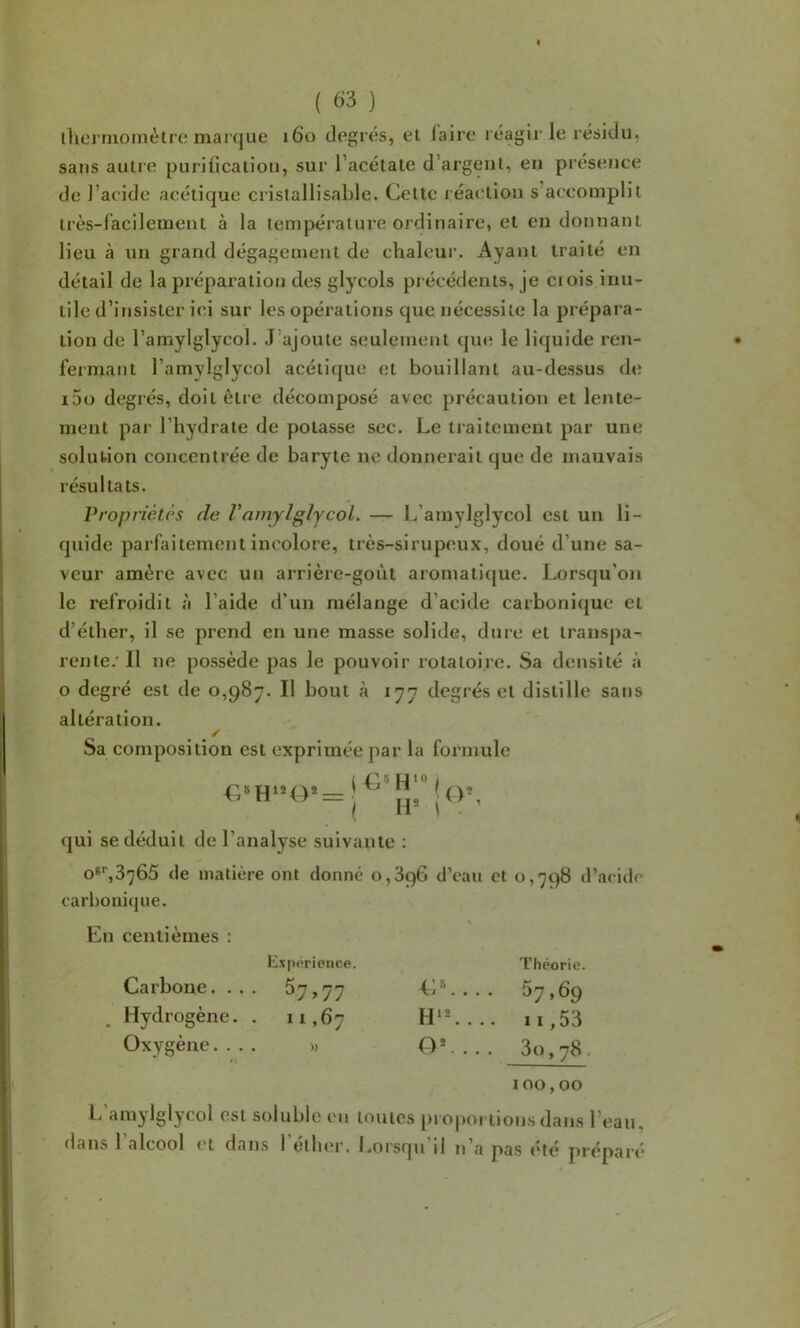 I ( 63 ) ihcnnoinèlrc: marque 160 degrés, ei (aire réagir le résidu, sans autre purification, sur l’acétate d’argent, en présence de l’acide acétique cristallisable. Cette réaction s’accomplit très-facilement à la température ordinaire, et en donnant lieu à un grand dégagement de chaleui’. Ayant traité en détail de la préparation des glycols précédents, je ci ois inu- tile d’insister ici sur les opérations que nécessite la prépara- tion de l’amylglycol. J’ajoute seulement que le liquide ren- fermant l’amylglycol acétique et bouillant au-dessus de i5o degrés, doit être décomposé avec précaution et lente- ment par l’hydrate de potasse sec. Le traitement par une solution concentrée de baryte ne donnerait que de mauvais résultats. Propriétés de VamjlglycoL — L’amylglycol est un li- quide parfaitement incolore, très-sirupeux, doué d’une sa- veur amère avec un arrière-goût aromatique. Lorsqu’on le refroidit à l’aide d’un mélange d’acide carbonicjue et d’étber, il se prend en une masse solide, dure et transpa- lente.’ Il ne possède pas le pouvoir rotatoire. Sa densité à O degré est de 0,987. Il bout à 177 degrés et distille sans altération. / Sa composition est exprimée par la formule ( 5 H 10 i , j(V, qui se déduit de l’analyse suivante : o'^S^ôû (le matière ont donné 0,396 d’eau et 0,798 d’acide carl)onique. En centièmes : Carbone. . . Hydrogène. Oxygène. . . Expiirience. 67>77 11,67 » C^ . H*’-. OC . Théorie. 67.69 11,53 3o,78. 100,00 l. amjlglycol est soluble en toutes proportions dans l’eau, dans l’alcool et dans l’éllior. Lorsqu’il n’a pas été préparé