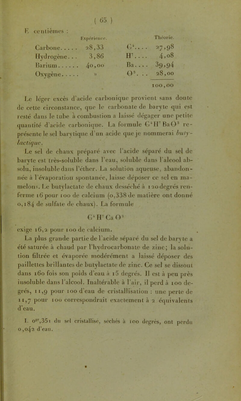 l’L cfiilièines ; Thcoi'ie. ( ) ExpiTi«iic<’. Carbone 28,3.^ (j*.... 27,98 llyd rogène. . . 3,86 H\... 4,08 lîarium Ra.... 3p,94 Oxygène » O®. .. 28,00 100,00 Le léger excès d’acide carbonique provient sans doute de celle circonstance, que le carbonate do baryte qui est resté dans le tube à combustion a laissé dégager une petite quantité d’acide carbonicjue. I.a foimule BaO* re- présente le sel bary tique d’un acide que je nommerai hu/y- Ine tique. Le sel de chaux préparé avec l’acide séparé du sel de baryte est très-soluble dans l’eau, soluble dans l’alcool ab- solu, insoluble dans l’éther. La solution aqueuse, abandon- née à l’évaporation s})onlanée, laisse déposeï’ ce sel en ma- melons. I.e bulylaclate de chaux desséché à 120degrés ren- l’erme 16 pour 100 de calcium (o,338 de matière ont donné 0,184 de sulfate de chaux). La formule H' Ca exige 16,2 pour loo de calcium. La plus grande partie de l’acide séparé du sel de baryte a été saturée à chaud par l’hydrocarbonaïc de zinc; la solu- tion fdtrée et évaporée modérément a laissé déposer des paillettes brillantes de butylactate de zinc. Ce sel se dissout dans 160 fois son poids d’eau à i5 degrés. Il est à peu près insoluble dans l’alcool. Inaltérable à l’air, il perd à 100 de- grés, 11,9 pour 100 d’eau de cristallisation : une perle de 11,7 pour 100 correspondrait exactement à 2 équivalents d’eau. I. o®^35l (lu sel cristallisé, séchés à 100 degrés, ont perdu 0,042 d’eau.