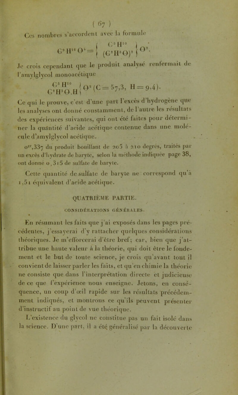 ( ) CjCS iioiiilii'tîs s arcortloiii avec la foiiiiulc _) CMI'o ) G»H‘«0'—I (G*I-PO)® j Je crois cependant cpie le produit analysé renfermait de l’amylglycol monoacétique Ce qui le proine, c’est d’une part 1 excès d hydrogène que les analyses ont donné constamment, de 1 autre les résultats des expériences suivantes, qui ont été faites pour détermi- ner la quantité d’acide acétique contenue dans une molé- cule d’amylglycol acéticjue^ o5*‘,337 du ])rodnit bouillant de 205 à 210 degrés, traités par un excès d’Iiydrate de baryte, selon la méthode indicjuée page 38, ont donné o,3i5 de sulfate de baryte. Cette quantité do sulfate de baryte ne correspond (ju’a i,5i écfuivalent d’acide acétic[ue. QUATRIÈME PARTIE. / CONSIDÉKATIOKS GÉNÉRALES. • Kn résumant les faits que j’ai exposés dans les pages pré- cédentes, j’essayerai d’y rattacher quelques considérations théoriques. Je m’ellbrcerai d’être bref; car, bien que j’at- tribue une haute valeur à la théorie, (jui doit être le fonde- ment et le but de toute science, je crois eju’avant tout il convient de laisser parler les faits, et (ju’en chimie la théorie ne consiste que dans l’interprétation directe et judicieuse de ce que l’expérience nous enseigne. Jetons, en consé- quence, un coup d’œil rapide sur les résultats précédem- ment indiqués, et montrons ce qu'ils peuvent présenter d’instructif au point de vue théorique. L’existence du glycol ne constitue pas un fait isolé dans la science. D’une part, il a été, généralisé par la découverte