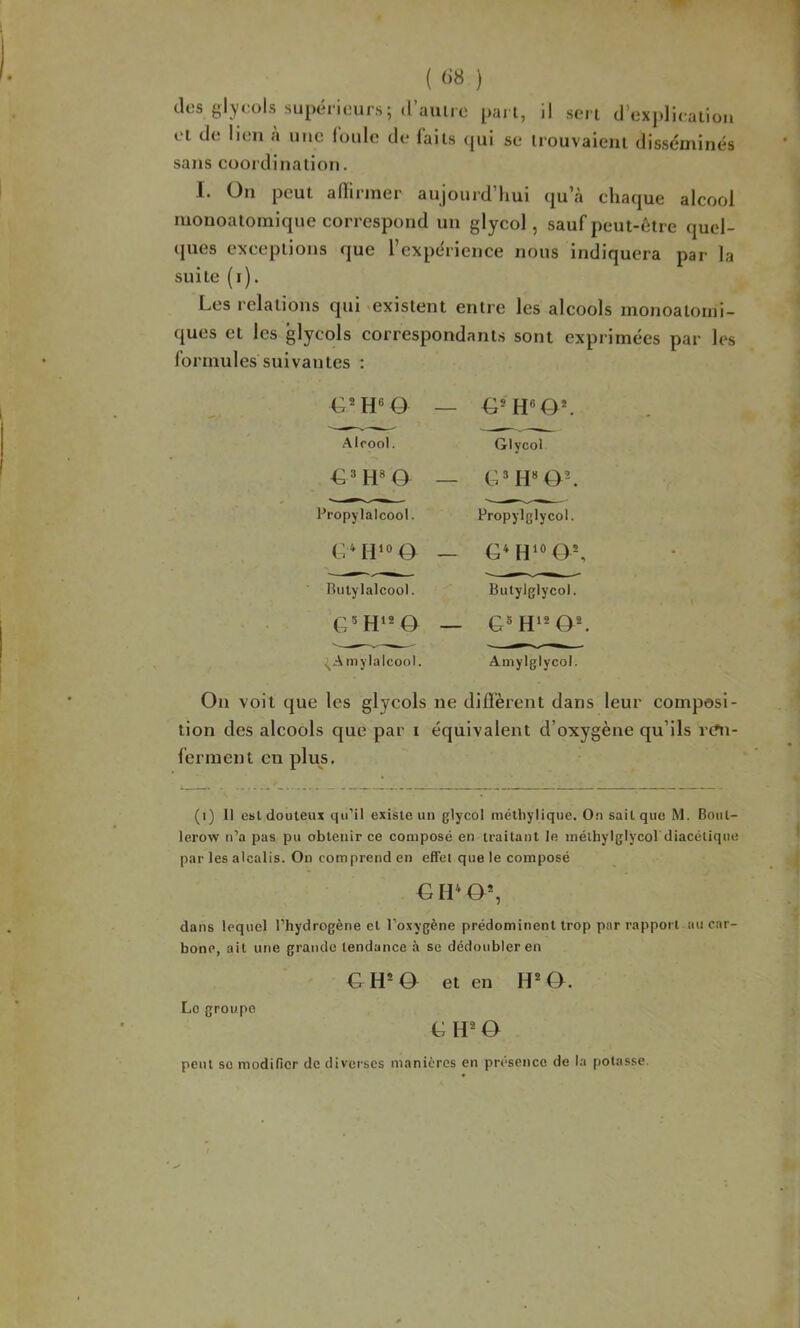 des glyeols supérieurs; d’auiie pai l, et de lien à une foule de faits <jui se il sert d’ex])liealion trouvaient disséminés sans coordination, I. On peut adirmer aujourd’hui qu’à chaque alcool monoatomique correspond un glycol, sauf peut-être quel- ques exceptions que l’expérience nous indiquera par la suite (i). Les relations qui ‘existent entre les alcools monoatoini- ques et les glycols correspondants sont exprimées par les formules suivantes : Alcool. G’ H» ô Propylalcool. G^ O nulylalcool. ^Amylalcool. G® H«0*. Glycol Propylglycol. Butylglycol. G® H’* O*. Amylglycol. On voit que les glycols ne diffèrent dans leur composi- tion des alcools que par i équivalent d’oxygène qu’ils ren- ferment en plus. (i) Il est douteux qu’il existe un glycol méthylique. On sait que M. Bout- lerow n’a pas pu obtenir ce composé en traitant le inéihylglycol diacétique par les alcalis. On comprend en effet que le composé Gli*0% dans lequel l’hydrogène et l’oxygène prédominent trop par rapport au car- bone, ait une grande tendance à se dédoubler en G H* a et en H* O. Le groupe L ô peut se modifier de diverses manières en présence de la potasse.