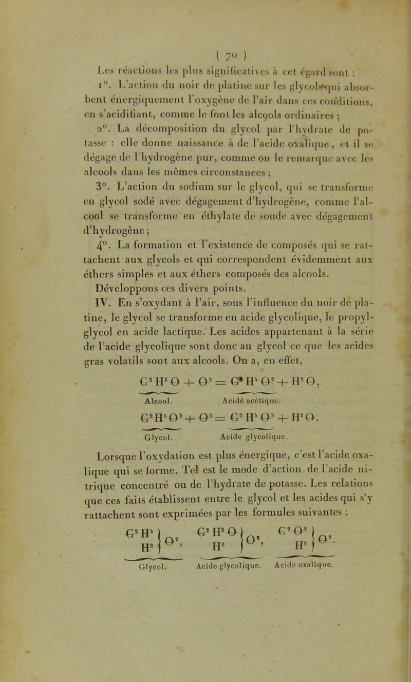 ( ) i. l/aclion du noir de; plaliiiosur les {’lycols^jui absor- bcnl cnergiqueiueiil l’oxygène de l’air dans ees eon’dilions, en s’acidiliani, eomme le foui les alcools ordinaires ; 2. La décomposition du glycol par l’hydrate de po- tasse : elle donne naissance à de l’aeide oxalique, et il se dégage de riiydrogcne pur, comme on le remarque avec les alcools dans les mêmes circonstances 5 3°. L’action du sodium sur le glycol, (pii se transforme en glycol sodé avec dégagement d’hydrogène, comme l’al- cool se transforme en éthylatc de soude avec dégagement d’hydrogène *, 4®. La formation et l’existence de composés qui se rat- tachent aux glycols et c[ui correspondent évidemment aux éthers simples et aux éthers composés des alcools. Développons ces divers points. IV. En s’oxydant à l’air, sous l’influence du noir de pla- tine, le glycol se transforme en acide glycolique, le propyl- glycol en acide lactique. Les acides appartenant à la série de l’acide glycolique sont donc au glycol ce que les acides gras volatils sont aux alcools. On a, en effet, G® H« Q -\-æ= O, Alcool. Acidè acétique. G ID O® 4- H’'O. Glycol. Acide glycolique. Lorsque l’oxydation est plus énergique, c’est l’acide oxa- lique qui se forme. Tel est le mode d’action de l’acide ni- trique concentré onde l’hydrate de potasse. Les relations que ces faits établissent entre le glycol et les acides qui s’y rattachent sont exprimées par les formules suivantes : Glycol.