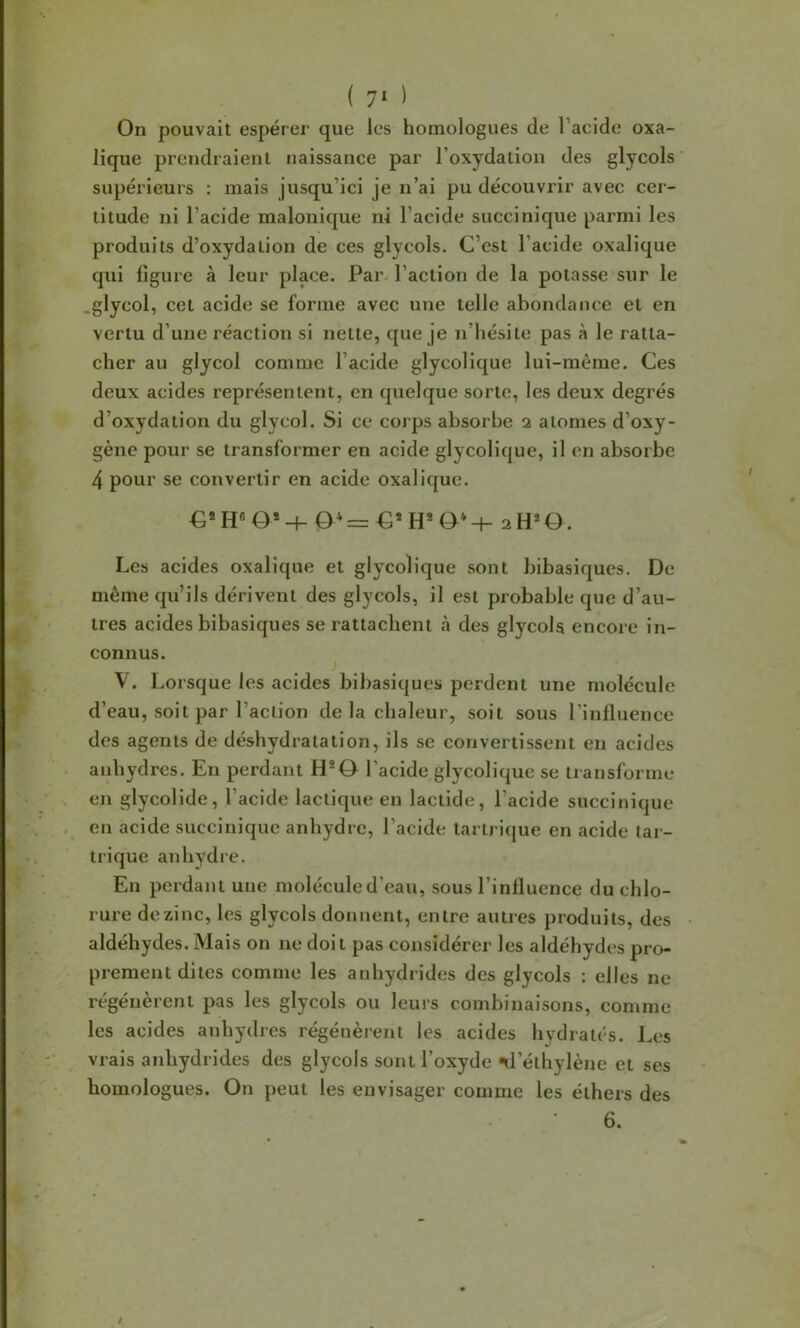 ( 7' ) On pouvait espérer que les homologues de l’acide oxa- lique prendraient naissance par l’oxydation des glycols supérieurs : mais jusqu’ici je n’ai pu découvrir avec cer- titude ni l’acide malonique ni l’acide succinique parmi les produits d’oxydation de ces glycols. C’est l’acide oxalique qui figure à leur place. Par. l’action de la potasse sur le .glycol, cet acide se forme avec une telle abondance et en vertu d’une réaction si nette, que je n’hésite pas à le ratta- cher au glycol comme l’acide glycolique lui-même. Ces deux acides représentent, en quelque sorte, les deux degrés d’oxydation du glycol. Si ce corps absorbe i atomes d’oxy- gène pour se transformer en acide glycolique, il en absorbe 4 pour se convertir en acide oxalique. €*H«0*-h 0*=€*H*0*-h 2 H*O. Les acides oxalique et glycolique sont bibasiques. De même qu’ils dérivent des glycols, il est probable que d’au- tres acides bibasiques se rattachent à des glycols encore in- connus. V. Lorsque les acides bibasiques perdent une molécule d’eau, soit par l’action de la chaleur, soit sous l’inlluence des agents de déshydratation, ils se convertissent en acides anhydres. En perdant H*0 l’acide glycolique se transforme en glycolide, l’acide lactique en lactide, l’acide succinique en acide succinique anhydre, l’acide tartrique en acide tar- trique anhydre. En perdant une molécule d’eau, sous l’influence du chlo- rure de zinc, les glycols donnent, entre autres produits, des aldéhydes. Mais on ne doit pas considérer les aldéhydes pro- prement dites comme les anhydrides des glycols : elles ne régénèrent pas les glycols ou leus’s combinaisons, comme les acides anhydres régénèrent les acides hydratés. Les vrais anhydrides des glycols sont l’oxyde «d’éthylène et ses homologues. On peut les envisager comme les éthers des