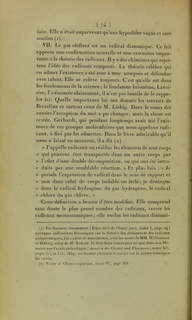 faits. Elle I) était auparavant (|u’uue liypotliése vague et sans soutien (i). Vil. Le gaz oléfiant est un radical diatomique. Ce fait apporte une confirmation nouvelle et une extension impor- tante à la théorie des radicaux. Il y a des chimistes qui rejet- tent l’idée des radicaux composés. La théorie célèbre qui en admet l’existence a été tour à tour attaquée et défendue avec talent. Elle se relève toujours. C’est qu’elle est dans les fondements de la science 5 le fondateur lui-même, Lavoi- sier, l a énoncée clairement, il n’est pas inutile de le rappe- ler ici. Quelle importance lui ont donnée les travaux de Berzelius et surtout ceux de M. Liebig. Dans le cours des années l’acception du mot a pu changer, mais la chose est restée. Gerhardt, qui pendant longtemps avait nié l’exis- tence de ces groupes moléculaires que nous appelons radi- caux, a fini par les admettre. Dans le livre admirable qu’il nous a laissé en mourant, il a dit (2) : « J’appelle radicaux ou résidus les éléments de tout corps » qui peuvent être transportés dans un autre corps par » l’eflet d’une double décomposition, ou qui ont été intro- » duits par une semblable réaction. » Et plus loin : « Je » prends l’expression de radical dans le sens de rapport et » non dans celui de corps isolable ou isolé 5 je distingue » donc le radical hydrogène du gaz hydrogène, le radical » chlore du gaz chlore, » Cette définition a besoin d’être modifiée. Elle comprend sans doute le plus grand nombre des radicaux, savoir les radicaux monoatomiques; elle exclut les radicaux diatomi- (1) En donnant récemment {Répertoire de Chimie pure, tome 1, p.age 24) quelques indications historiques sur la tliéorie des éléments et des radicaux polyatomiques, j’ai oublié de mentionner, avec les noms de MM. Williamson et Odiing, celui de. M. Rékulé. Je dois faire remarquer ici que dans son Mé- moire sur l’acide thiacétique {Annalen der Cheniie und Pharmacie, tome XC, pages 3i/| et Jif) ; i85.j) ce dernier chimiste a insisté sur la nature bibasique du soufre. (2) Traite de Chimie or£>aniquc, tome IV, page .'168.'