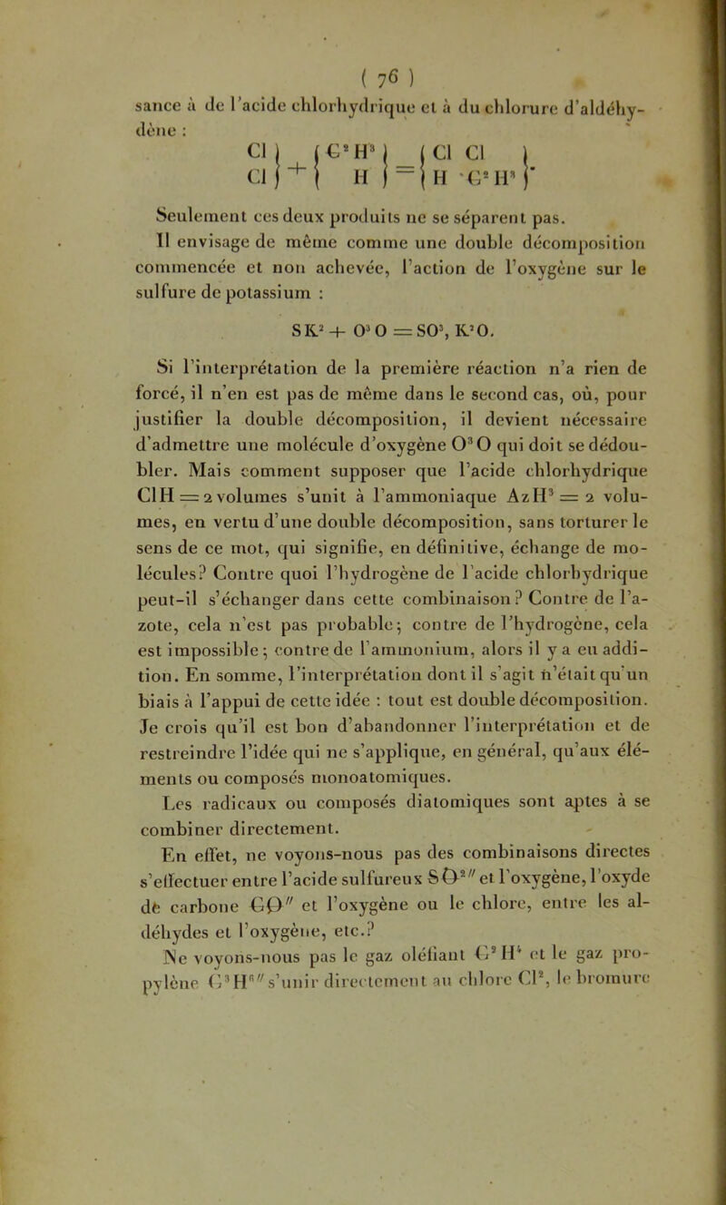 sauce à de l’acide chlorhydrique et à du chlorure d’aldéhy dène : Cl) (C*HM j Cl Cl \ Cl } -^ { H 1 - (H Seulement ces deux produits ne se séparent pas. 11 envisage de même comme une double décomposition commencée et non achevée, l’action de l’oxygène sur le sulfure de potassium : SK^ +0^0 =S0\ K’O, Si l'interprétation de la première réaction n’a rien de forcé, il n’en est pas de même dans le second cas, où, pour justifier la double décomposition, il devient nécessaire d’admettre une molécule d’oxygène 0*0 qui doit se dédou- bler. Mais comment supposer que l’acide chlorhydrique CIH = 2volumes s’unit à l’ammoniaque AzH* = 2 volu- mes, en vertu d’une double décomposition, sans torturer le sens de ce mot, qui signifie, en définitive, échange de mo- lécules? Contre quoi l’hydrogène de l’acide chlorhydrique peut-il s’échanger dans cette combinaison ? Contre de l’a- zote, cela n’est pas probable; contre de l’hydrogène, cela est impossible; contre de l’ammonium, alors il y a eu addi- tion. En somme, l’interprétation dont il s’agit n’était qu’un biais à l’appui de cette idée ; tout est double décomposition. Je crois qu’il est bon d’abandonner l’interprétation et de restreindre l’idée qui ne s’applique, en général, qu’aux élé- ments ou composés monoatomiques. Les radicaux ou composés diatomiques sont aptes à se combiner directement. En effet, ne voyojis-nous pas des combinaisons directes s’etfectuer entre l’acide sulfureux et l’oxygène, l’oxyde dfc carbone Cf) et l’oxygène ou le chlore, entre les al- déhydes et l’oxygène, etc.? ]Ne voyons-nous pas le gaz oléliant C®H‘ et le gaz pro- pylène C* H* s’unir directement an chlore Cl% h'bromure