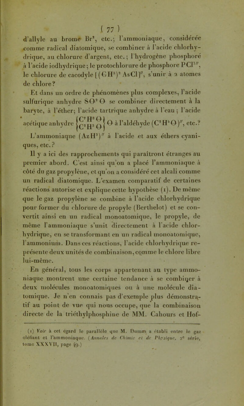 d’allyle au brome Br*, etc.; l’ammoniaque, considérée comme radical diatomique, se combiner à l’acide chlorhy- drique, au chlorure d’argent, etc.; l’hydrogène phosplioré à l’acide iodhydrique ; le protochlorure de phosphore PCP^', le chlorure de cacodyle [(GH*)* AsCl]^^, s’unir à a atomes de chlore? Et dans un ordre de phénomènes plus complexes, l’acide sulfurique anhydre S0*0 se combiner directement à la baryte, à l’éther; l’acide tartrique anhydre à l’eau ; l’acide acéli([ue anhydre ^ ^ l’aldéhyde (C*H*0)^', etc.? L’ammoniaque (AzH*)'' à l’acide et aux éthers cyani- ques, etc. ? 11 y a ici des rapprochements qui paraîtront étranges au premier abord. C’est ainsi qu’on a placé l’ammoniaque à côté du gaz propylène, et qu’on a considéré cet alcali comme un radical diatomique. L’examen comparatif de certaines réactions autorise et explique cette hypothèse (i). De môme que le gaz propylène se combine à l’acide chlorhydrique pour former du chlorure de propyle (Berthelot) et se con- vertit ainsi en un radical monoatomique, le propyle, de môme l’ammoniaque s’unit directement à l’acide chlor- hydrique, en se transformant en un radical monoatomique, l’ammoniuih. Dans ces réactions, l’acide chlorhydri([ue re- présente deux unités de combinaison, comme le chlore libre lui-raômc. En général, tous les corps a[)partenant au type ammo- niaque montrent une certaine tendance à se combii^er à deux molécules monoatomiques ou à une molécule dia- tomique. Je n’en connais pas d’exemple plus démonstra- tif au point de vue qui nous occupe, que la combinaison directe de la triélhylphosphine de MM. Cahours et Hof- (i) Voir à cel égard le parallèle que M. Oiimors^ a établi entre le gaz oictiant et l’ammoniaque. (Aunnles de Chimie et de Physique, 2® série, tome XXXVll, page '(9.)