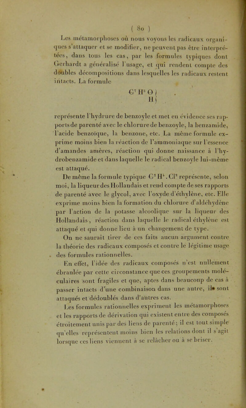 Les métamorphoses où nous voyons les laclicaux organi- (|ues s’attaquer (!t sc modilier, ne peuvent pas êtie interpré- tées , dans tous les cas, pai’ les formules typi<jues dont (rcrhardt a généralisé l’usage, et qui rendent compte des doubles décompositions dans lesquelles les radicaux restent intacts. La formule €■' O ) H) . représente l’hydrure de benzoyle et met en évidence ses rap- ))orlsde parenté avec le chlorurede benzoyle, la benzamide, l’acide benzoïque, la benzone, etc. La même formule ex- prime moins bien la réaction de l’ammoniaque sur l’essence d’amandes amères, réaction qui donne naissance à l’by- drobenzamide et dans laquelle le radical benzoyle lui-inème est attaqué. De même la formule typique €1“ H*. Cl* représente, selon moi, la liqueur des Hollandais et rend compte de ses rapports de parenté avec le glycol, avec l’oxyde d’éthylène, etc. Elle exprime moins bien la formation du chlorure d’aldéhydène par l’action de la potasse alcoolique sur la liqueur des Hollaudais, réaction dans laquelle le radical éthylène est attaqué et qui donne lieu à un changement de type. On ne saurait tirer de ces faits aucun argument contre la théorie des radicaux composés et contre le légitime usage . des formules rationnelles. En elïét, l’idée des radicaux composés n’est nullement ébranlée par cette circonstance que ces groupements molé- culaires sont fragiles et que, aptes dans beaucoup de cas à passer intacts d’une combinaison dans une autre, il# sont attaqués et dédoublés dans d’autres cas. f.es formules rationnelles expriment les métamorphoses et les rapports de dérivation qui existent enti e des composés étroitement unis par des liens de parente 5 il est tout simple qu elles représentent moins bien les relations dont il s agit lorsque ces liens vienncTit h se relâcher ou à se briser.