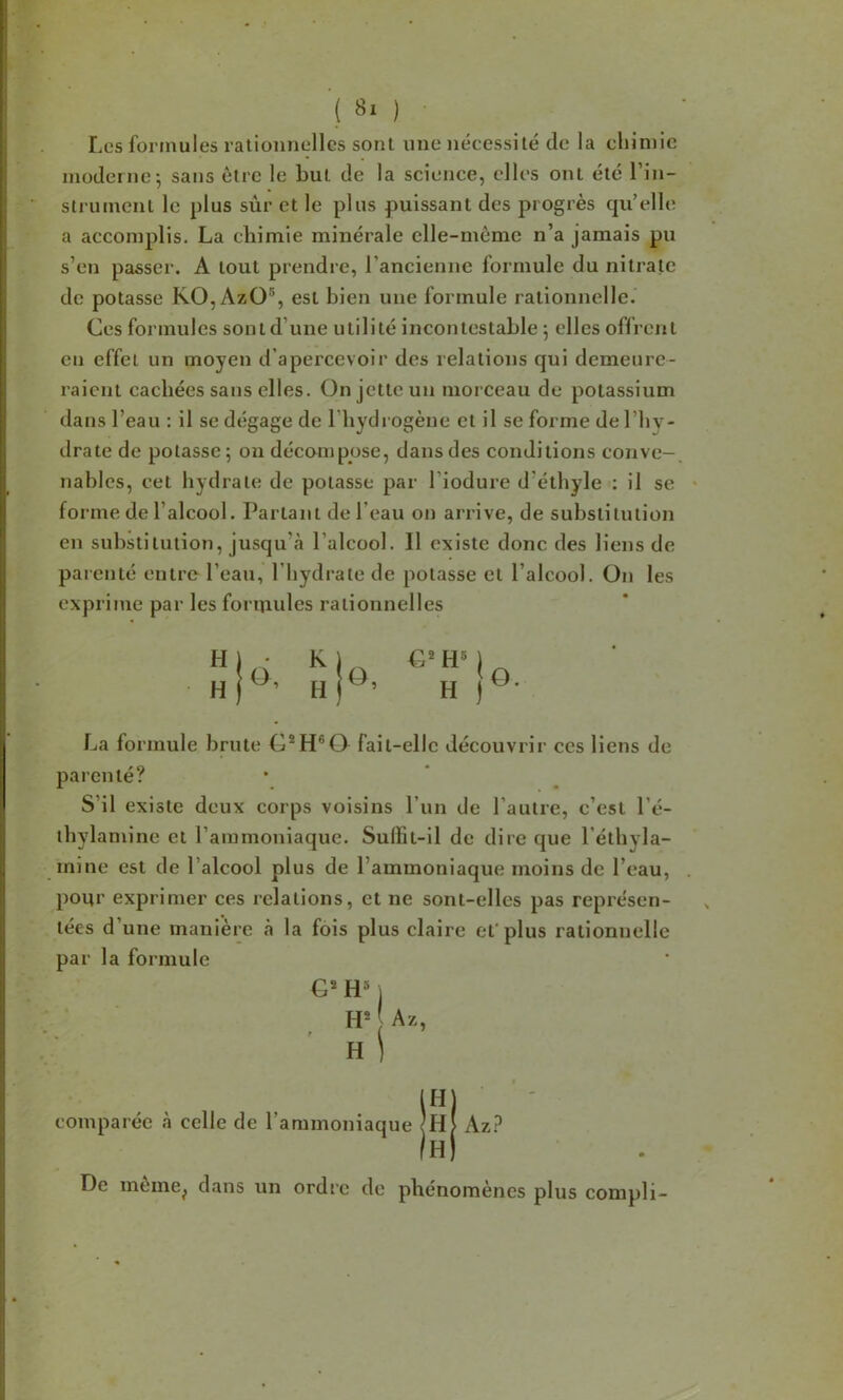 Les formules rationnelles sont une nécessité de la chimie moderne-, sans être le but de la science, elles ont été l’in- slrument le plus sùr et le plus puissant des progrès cpi’elle a accomplis. La cliimie minérale elle-même n’a jamais pu s’en passer. A tout prendre, l’ancienne formule du nitrate de potasse KO,Azü®, est bien une formule rationnelle. Ces formules sont d’une utilité incontestable 5 elles offrent en effet un moyen d’apercevoir des relations qui demeure- raient cachées sans elles. On jette un morceau de potassium dans l’eau : il se dégage de l’hydrogène et il se forme de l’hy- drate de potasse; on décumpose, dans des conditions conve-, nables, cet hydrate de potasse par l’iodure d’éthyle : il se - forme de l’alcool. Partant de l’eau on arrive, de substitution en substitution, jusqu’eà l’alcool. Il existe donc des liens de parenté entre l’eau, l’hydrate de potasse et l’alcool. On les exprime par les formules rationnelles La formule brute G®H®0 fait-elle découvrir ces liens de parenté? S’il existe deux corps voisins l’un de l’autre, c’est l’é- thylamine et l’ammoniaque. Suffit-il de dire que l’éthyla- mine est de l’alcool plus de l’ammoniaque moins de l’eau, pour exprimer ces relations, et ne sont-elles pas représen- tées d’une manière à la fois plus claire efplus rationnelle par la formule H'- Az, ni iji| comparée à celle de l’ammoniaque kz? Ib) De meme^ dans un ordre de phénomènes plus compli-